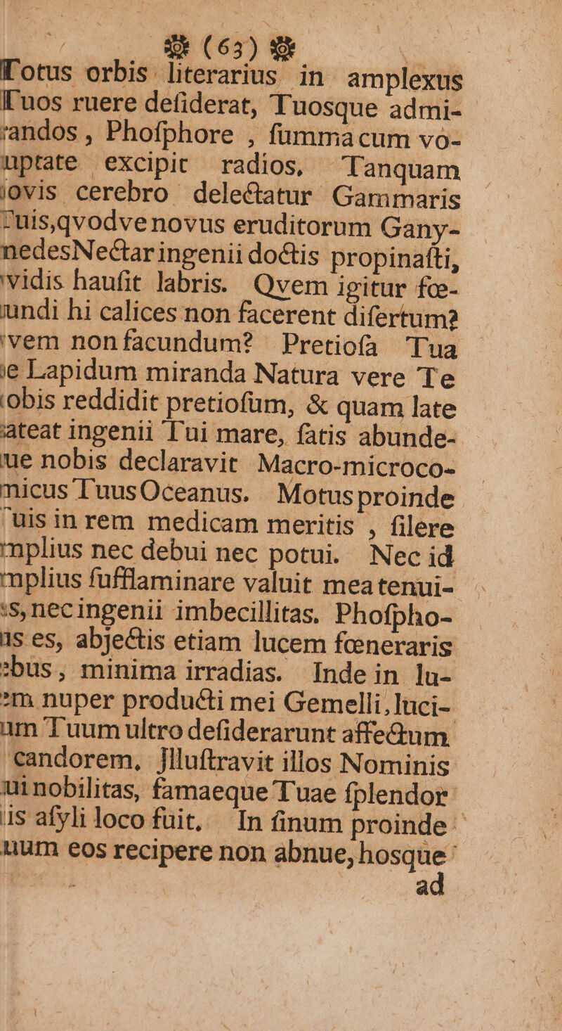| S (65) N Totus orbis literarius in amplexus [uos ruere deiderat, Tuosque admi- randos , Phofphore , fümmacum vo- nptate excipit radios, Tanquam iovis cerebro dele&amp;atur Gammaris uis,qvodvenovus eruditorum Gany- nedesNectar ingenii dotis propinafti, vidis haufit labris. Qvem igitur fce- iundi hi calices non facerent difertum? 'vem nonfacundum? Pretiofa 'Tua ie Lapidum miranda Natura vere Te 'obis reddidit pretiofum, &amp; quam late ateat ingenii l'ui mare, fatis abunde-- ue nobis declaravit Macro-microco- nicus ['uusOceanus. Motusproinde uis in rem medicam meritis , filere mplius nec debui nec potui. Nec id mplius fufflaminare valuit meatenui- :s nec ingenii imbecillitas, Phofpho- ds es, abjectis etiam lucem fcneraris :bus, minima irradias. Indein la- m nuper producti mei Gemelli,luci- um T uum ultro defiderarunt affe&amp;um 'andorem, jlluftravit illos Nominis ui nobilitas, famaeque Tuae fplendor 1s afyli loco fuit, In finum proinde uum eos recipere — | à a