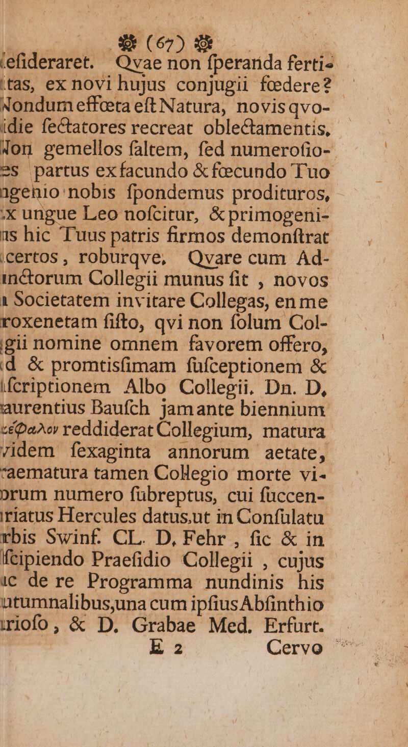 B AGE ME  tefideraret. Qvae non fperarida fertis tas, ex novi hujus conjugii federe? — Nondum effceta eft Natura, novisqvo- idie fectatores recreat oblectamentis, - Xon gemellos faltem, fed numerofio-- ?S partus exfacundo &amp;fcecundo Tuo agenio:nobis fpondemus prodituros, x ungue Leo nofcitur, &amp;primogeni- 1s hic T'uus patris firmos demonftrat certos , roburqve, Qvare cum Ad- inctorum Collegii munus fit , novos 1 Societatem invitare Collegas, en me roxenetam fifto, qvi non folum Col- igii nomine omnem favorem offero, id &amp; promtisfimam füfceptionem &amp; ifcripuonem Albo Collegii, Dn. D, aurentius Baufch jamante biennium z&amp;pa^o reddiderat Collegium, matura /idem fexaginta annorum aetate, *'aematura tamen Colegio morte vi- orum numero fübreptus, cui füccen- 'riatus Hercules datus.ut in Confülatu rbis Swinf. CL. D, Fehr , fic &amp; in feipiendo Praefidio Collegii , cujus 1€ de re Programma nundinis his atumnalibus,una cum ipfius Abfinthio iiofo, &amp; D. Grabae Med. Erfurt. Ek 2 Cervo ^