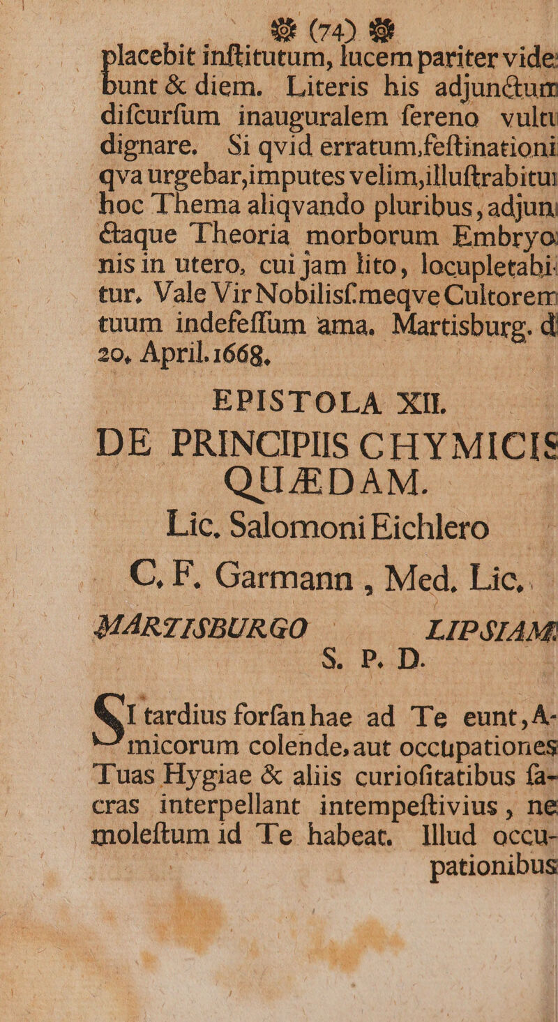 lacebit inftitutum, lucem pariter vide: unt &amp; diem. Literis his adjunctum difcurfüm inauguralem fereno vult dignare. Si qvid erratum.feftinationi qvaurgebar,imputes velim,illuftrabitui hoc Thema aliqvando pluribus, adjun. &amp;aque Theoria morborum Embryo: nisin utero, cui jam lito, locupletabi: tur, Vale Vir Nobilis meqve Cultorem tuum indefeffum ama, Martisburg. d 20, April.1668. | | | | EPISTOLA XII : DE PRINCIPIIS CH YMICIS Ur SOLLEN Lic, SalomoniEichlero — C. F. Garmann , Med, Lic... MARTISBURGO : LIPSIAM: * VI tardius forfanhae ad Te eunt, A- ^micorum colende,aut occupationes Tuas Hygiae &amp; aliis curiofitatibus fa- cras interpellant intempeftivius , ne moleftum id Te habeat. Wlud occu- 1 pationibus