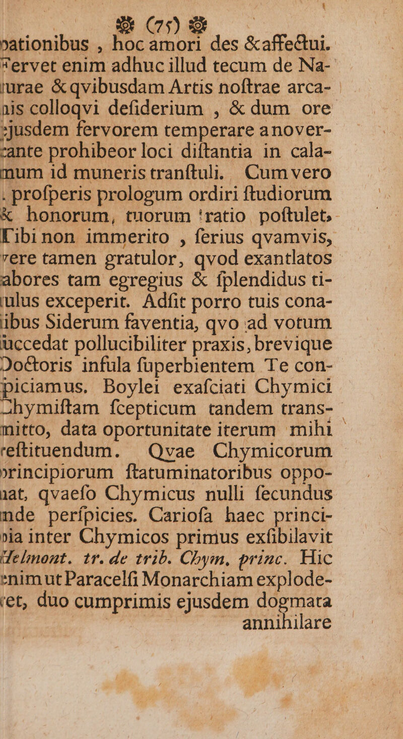 L »ationibus , n. amori des &amp;affecui. ervet enim adhuc illud tecum de Na- iurae &amp;qvibusdam Artis noftrae arca- - nis colloqvi defiderium , &amp; dum ore ;jusdem fervorem temperare anover- cante prohibeor loci diftantia in cala- mum id muneris tranftuli. Cum vero . profperis prologum ordiri ftudiorum &amp; honorum, tuorum 'ratio. poftulet,- K'ibi non immerito , ferius qvamvis, rere tamen gratulor, qvod exantlatos abores tam egregius &amp; fplendidus ti- iulus exceperit. Adfit porro tuis cona- ibus Siderum faventia, qvo ad votum uccedat pollucibiliter praxis, brevique Joctoris infula füperbientem Te con- piciamus, Boylei exafciati Chymici A2hymiftam fcepticum tandem trans- | mitto, data oportunitate iterum mihi - reftituendum. | Qvae Chymicorum »rincipiorum ftatuminatoribus oppo- iat, qvaefo Chymicus nulli fecundus nde perípicies. Cariofa haec princi- »ia inter Chymicos primus exfibilavit delnont. tr.de trib. Chym, princ. Hic *nimut Paracelfi Monarchiam explode- ret, duo cumprimis ejusdem dogmata ^. s | annihilare