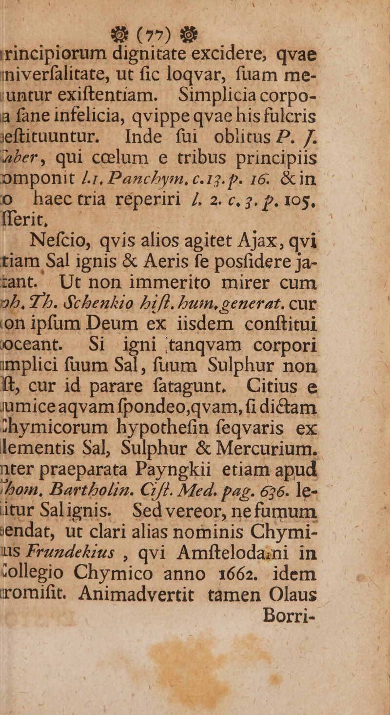 'rincipiorum dignitate excidere; qvae - iniverfalitate, ut fic loqvar, fuam me- iuntur exiftentíam. | Simplicia corpo- a fane infelicia, qvippe qvae his fulcris jeftituuntur. Inde fui oblitus P. 7. Aber, qui ccelum e tribus principiis omponit Ar, Panchym, c.13. p. 16. &amp;in DO haectria réperiri 7. 2. c. 7. p. 105, Heri ^ : | | | Nefcio, qvis alios agitet Ajax, qvi tiam Sal ignis &amp; Aeris fe posfidere Ja- tant. Ut non immerito mirer cum 2b. 2 b. Scbenkio bifl. bum, generat. cur .on ipfum Deum ex iisdem conftitui ceant. Si igni tanqvam corpori implici fuum Sal, fuum Sulphur non Ít, cur id parare fatagunt, Citius e jumiceaqvam fpondeo,qvam, fi dictam :hymicorum hypothefin feqvaris ex lementis Sal, Sulphur &amp; Mercurium. nter praeparata Payngkii etiam apud bom, Bartboln. Cft. Med. pag. 656. le- - itur Salignis./ Sedvereor, nefümum jendat, ut clari alias nominis Chymi- HS Fruzdekimus , qvi Amftelodazni in collegio Chymico anno 1662. idem romifit. Animadvertit tamen Olaus ! Dorri-