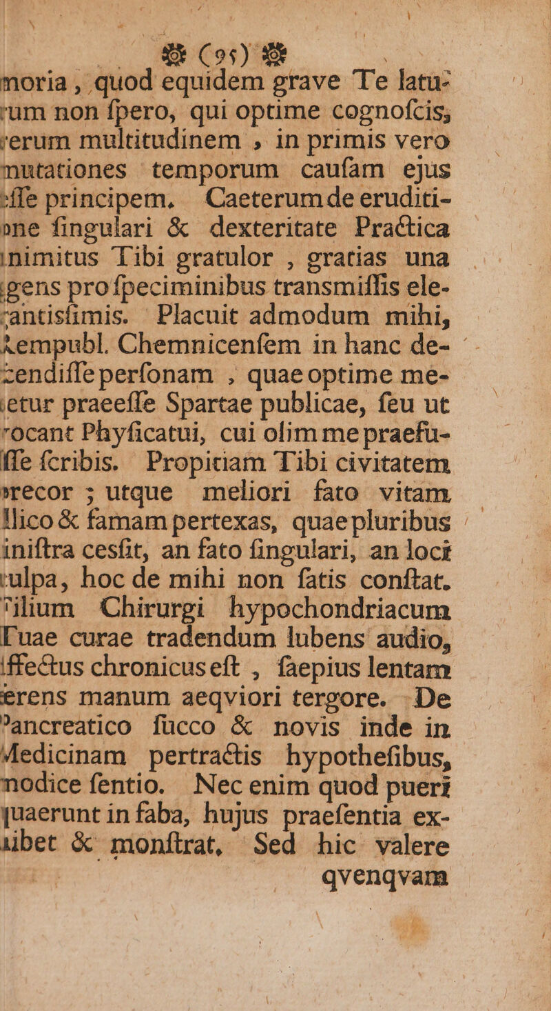 v. EUN ASOL. Y moria , quod equidem grave Te latu- 'um non fpero, qui optime cognofcis; 'erum multitudinem , in primis vero mutationes temporum caufam ejus ffe principem, — Caeterumde eruditi- »ne fingulari &amp; dexteritate Practica ;nimitus Tibi gratulor , gratias una :gens pro fpeciminibus transmifhis ele- rantisfimis. Placuit admodum mihi, ^empubl. Chemnicenfem in hanc de- zendiffe perfonam , quae optime me- ;etur praeeffe Spartae publicae, feu ut ocant Phyficatui, cui olim me praefu- ffe fcribi. Propiciam Tibi civitatem recor ; utque meliori fato vitam — llico &amp; famam pertexas, quaepluribus iniftra cesfit, an fato fingulari, an loci rulpa, hoc de mihi non fatis conftat. ilium Chirurgi hypochondriacum luae curae tradendum lubens audio, iffectus chronicuseft , faepius lentam erens manum aeqviori tergore. De Pancreatico fücco &amp; novis inde in Medicinam pertractis hypothefibus, nodice fentio. Nec enim quod pueri [uaerunt in faba, hujus praefentia ex- iübet X monftrat, Sed hic valere E qvenqvam ! ren