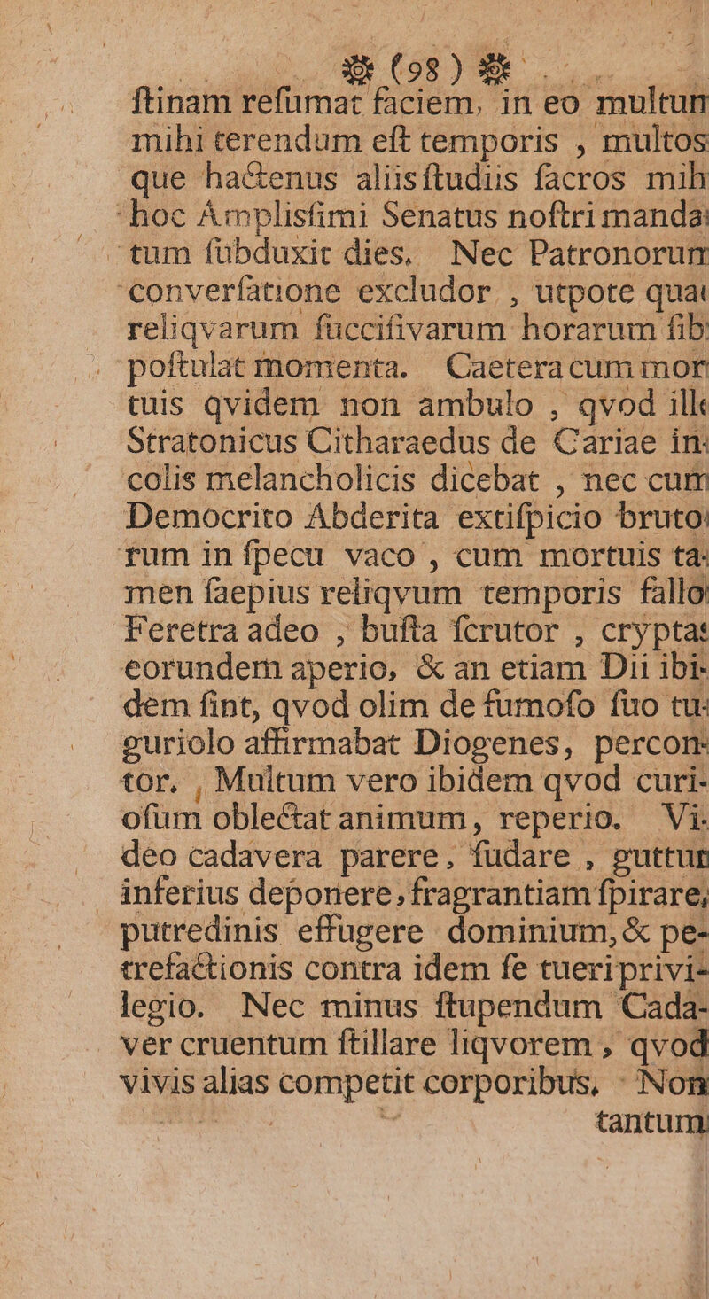 ftinam refumat faciem, in eo multun mihi terendum eft temporis , multos que ha&amp;enus aliisftudus facros mih hoc Ámplisfimi Senatus noftri manda: tum fübduxit dies, Nec Patronorum converfatione excludor ., utpote quat reliqvarum fuccifivarum horarum fib: . poftulat momenta. —Caeteracum mor tuis qvidem non ambulo , qvod ilk Stratonicus Citharaedus de Cariae in colis melancholicis dicebat , nec cum Democrito Abderita extifpicio bruto: rum inípecu vaco , cum mortuis ta: men faepius reliqvum temporis fallo: Feretra adeo , bufta fcrutor , crypta: eorundem aperio, &amp;an etiam Dii ibi- dem fint, qvod olim de fumofo fuo tu. guriolo affirmabat Diogenes, percom tor. , Multum vero ibidem qvod curi- ofüm obleCat animum, reperio. Vi. deo cadavera parere, fudare , guttur inferius deponere, fragrantiam fpirare, putredinis effugere dominium, &amp; pe- trefactionis contra idem fe tueriprivi- legio. Nec minus ftupendum Cada- ver cruentum ftillare liqvorem , qvod vivis alias competit corporibus, : Non TT kl tantum.