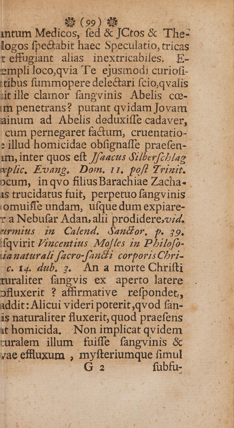 intum Medicos, fed &amp; JCtos &amp; 'The- logos fpecabit haec Speculatio, tricas teffugiant alias inextricabiles, E- empli loco,qvia Te ejusmodi curiofi- itibus fummopere delectari fcio,qvalis ütile clamor fangvinis Abelis cce- im penetrans? putant qvidam Jovam ainum ad Abelis deduxiffe cadaver, cum pernegaret factum, cruentatio- ? illud homicidae obfignaffe praefen- - 1m, inter quos eft //zacus Vzlber[cblag wplic, Exaug, Dom, rr. pofl Zeit. ocum, inqvo filius Barachiae Zacha- | 1s trucidatus fuit, perpetuo fangvinis omuiffe undam, ufque dum expiare- ra Nebufar Adan, alu prodidere,vzz. rius. sa Calend. Sandor, p. 29. Ifqvirit Zzzceztzus Mojles zz Philofo- za naturali facro-fand2 corporis Chri- c. I4. dub. ?2, An a morte Chrifti ruraliter fangvis ex aperto latere . ofluxerit ? affirmative refpondet, addit: Alicui videri poterit qvod fan-. is naturaliter fluxerit, quod praefens ithomicida, Non implicat qvidem ruralem ilum fuiffe fangvinis &amp; ae effluxum , myfteriumque fimul G 2 fubfu-