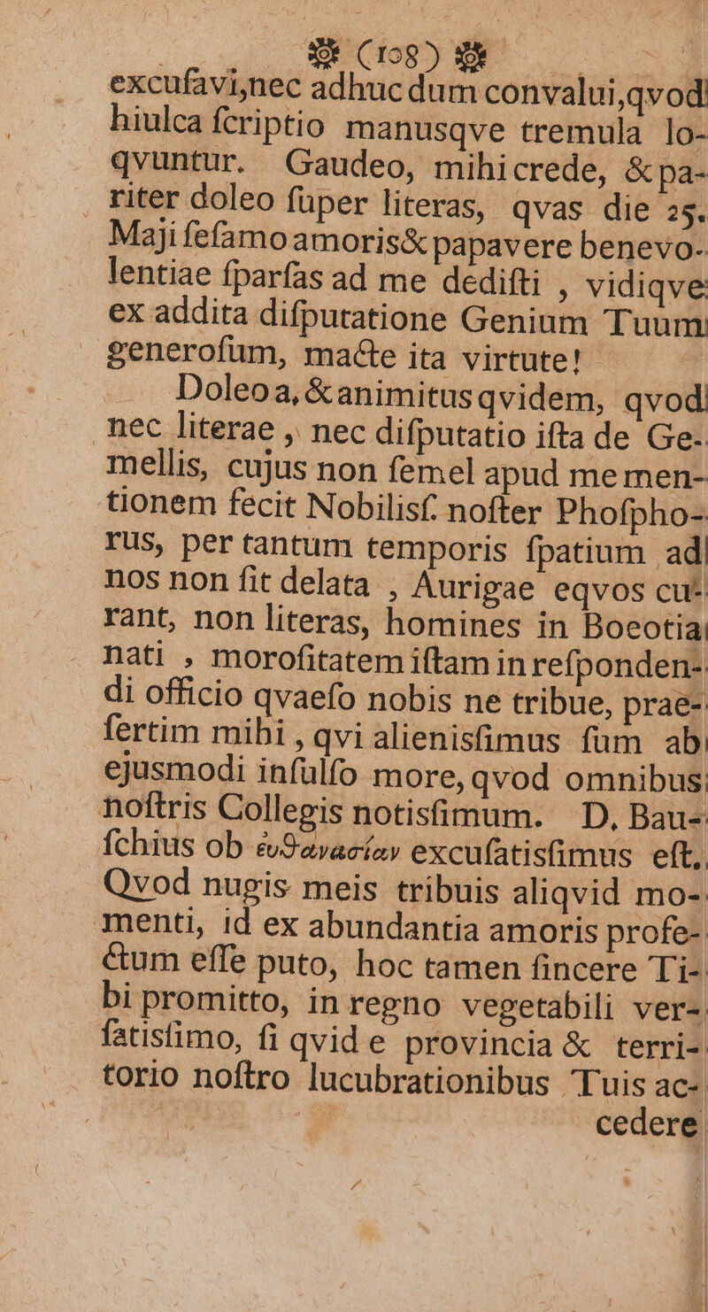 hiulcafcriptio manusqve tremula lo- qvuntur. Gaudeo, mihi crede, &amp;pa- . riter doleo füper literas, qvas die 25. Maji fefamoamoris&amp; papavere benevo- lentiae fparfas ad me dedifti , vidiqve: ex addita difputatione Genium Tuum: generofum, macte ita virtute! Doleoa, &amp;animitus qvidem, qvod, nec literae , nec difputatio ifta de Ge. mellis, cujus non femel apud me men- tionem fecit Nobilisf. nofter Phofpho-- rus, per tantum temporis fpatium ad| nos non fit delata , Aurigae eqvos cu* rant, non literas, homines in Boeotia nati , morofitatem iftam in refponden- di officio qvaefo nobis ne tribue, prae- fertim mihi , qvi alienisfimus füm ab. ejusmodi infülfo more, qvod omnibus noftris Collegis notisimum. D, Bau- fchius ob cvSavacíz» excufatistimus eft. Qvod nugis meis tribuis aliqvid mo- menti, id ex abundantia amoris profe-: cum effe puto, hoc tamen fincere Ti- bi promitto, in regno vegetabili ver-. fatisimo, fi qvide provincia &amp; terri-: torio noftro lucubrationibus Tuis ac- | | cedere.