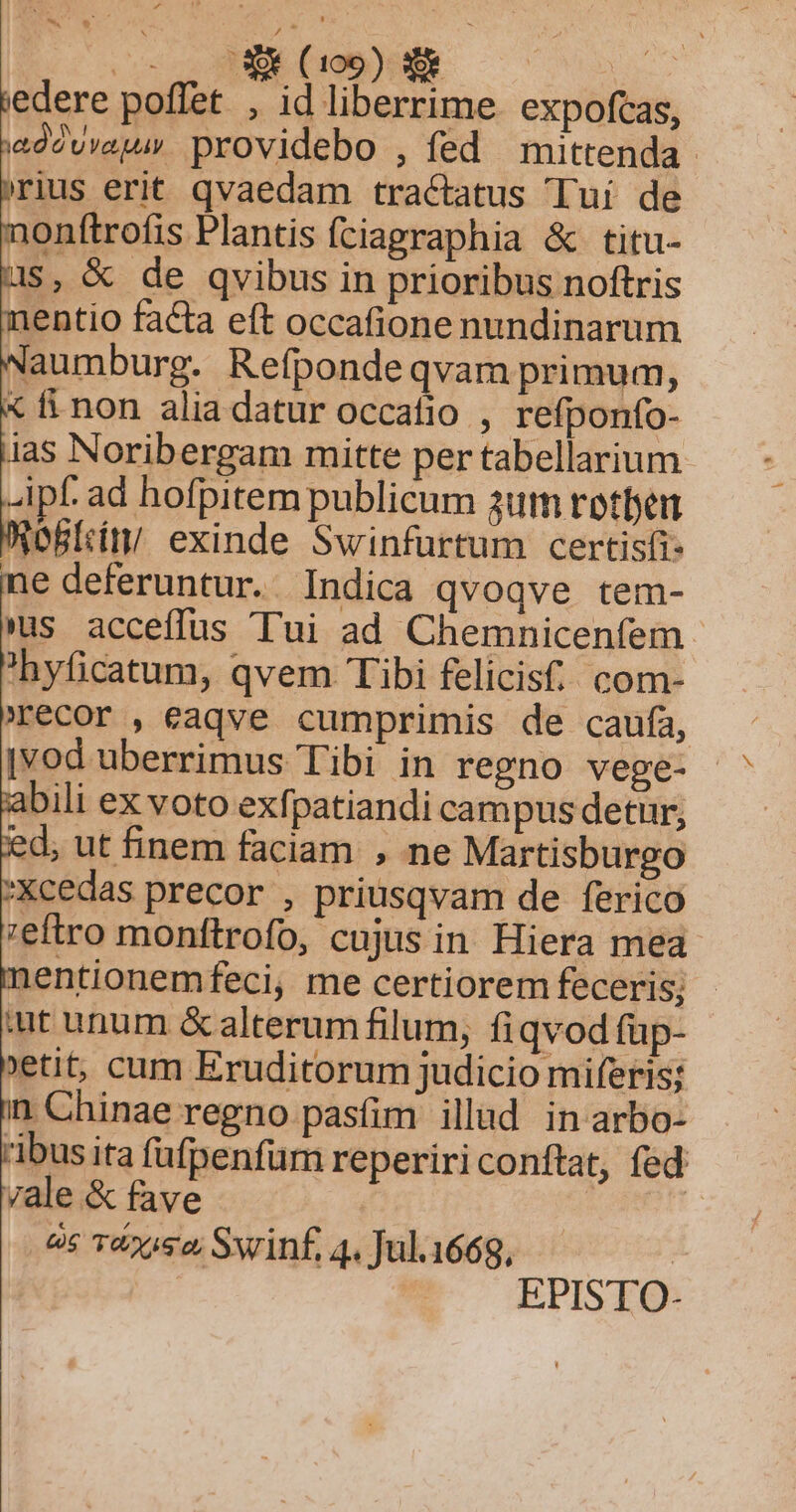 3C CICLI NEL edere poffet , id liberrime. expofcas, ad2vvau. providebo , fed mittenda rius erit qvaedam tractatus Tui de onftrofis Plantis fciapraphia &amp; titu- us, &amp; de qvibus in prioribus noftris nentio facta eft occafione nundinarum Naumburg. Refpondeqvam primum, « fi non alia datur occafio , refponfo- ias Noribergam mitte per tabellarium -ipf ad hofpitem publicum 3um rotfen OBÍtíty exinde Swinfurtum certisfi- e deferuntur. Indica qvoqve tem- us acceffus Tui ad Chemnicenfem 'hyficatum, qvem Tibi felicis. com- recor , eaqve cumprimis de caufa, |vod uberrimus Tibi in regno vege- abili ex voto exfpatiandi campus detur; 'd; ut finem faciam , ne Martisburgo Xcedas precor , priusqvam de ferico ;eftro monttrofo, cujus in Hiera mea 1entionemfeci, me certiorem feceris; - üt unum &amp;alterum filum, fiqvodfüp- etit, cum Eruditorum judicio miferis; n Chinae regno pasfim illud in arbo- ibus ita (afpenfum reperiri conftat, fed ;ale &amp; fave es T&amp;zos2 Swinf, 4. Jul.1669, | EPISTO-