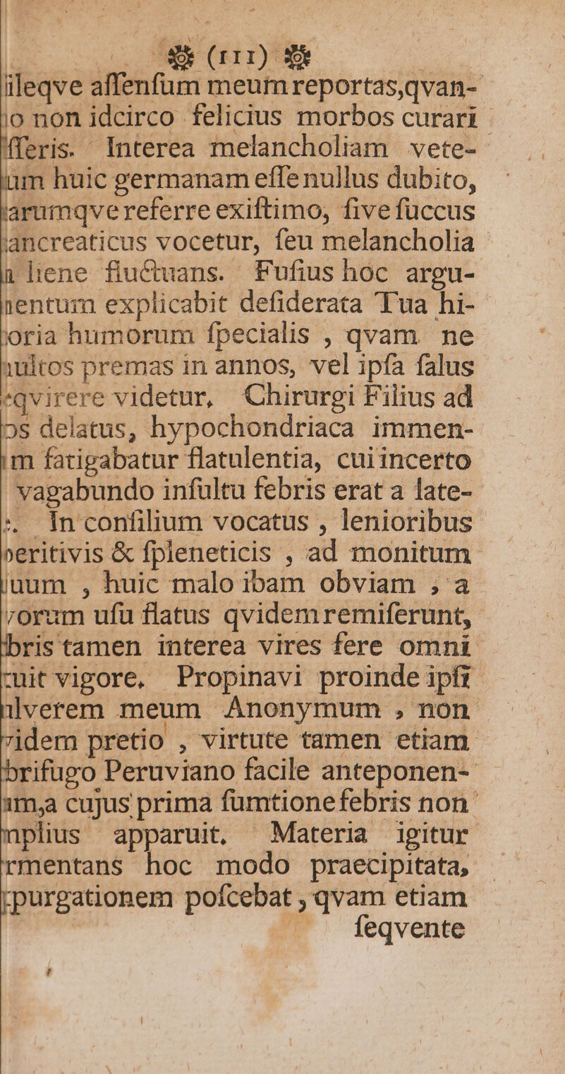 iileqve affenfum meum reportas,qvan- jo non idcirco felicius morbos curari eris. Interea melancholiam vete- üm huic germanam efle nullus dubito, arumqve referre exiftimo, five füccus jancreaticus vocetur, feu melancholia 1 lene fiuCcuans. Fufius hoc argu- 1entum explicabit defiderata Tua hi- oria humorum fpecialis , qvam ne 1ultos premas in annos, vel ipfa falus «qvirere videtur, Chirurgi Filius ad 5s delatus, hypochondriaca immen- m fatigabatur flatulentia, cuiincerto vagabundo infultu febris erat a late- :. In confilium vocatus , lenioribus »eritivis &amp; fpleneticis , ad monitum uum , huic malo ibam obviam ; a rorum ufu flatus qvidemremiferunt, ris tamen interea vires fere omni -itvigore, Propinavi proinde ipfr llverem meum Anonymum , non idem pretio , virtute tamen etiam brifugo Peruviano facile anteponen-- 1m,a cujus prima fümtionefebris non plius apparuit, Materia igitur rmentans hoc modo praecipitata, purgationem pofcebat , qvam etiam feqvente