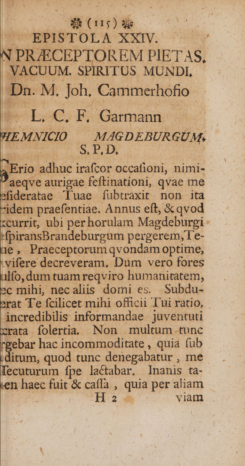 N PRZECEPTOREM PIETAS, -. VACUUM. SPIRITUS MUNDI, Dn. M, Joh. Cammerhofio- POLoCS ES Gamnmann 7 IEMNICIO | MAGDEBURGUM.. $ REI D. ,Erio adhuc irafcor occafioni, nimi- aeqve aurigae fcftinationi, qvae me sfideratae uae fubtraxit non ita idem praefentiae. Ànnus eft, &amp; qvod - «currit, ubi perhorulam Magdeburgi HfpiransBrandeburgum pergerem, I e- 1e, Praeceptorum qvondam optime, .vifere decreveram, Dum vero fores lfo, dum tuam reqviro humanitatem, »c raihi, necaliis domi es. Subdu- rat T'e fcilicet mihi officii Tui ratio, incredibilis informandae jüventuti rata folertiaa. Non multum tunc rgebar hac incommoditate , quia fub ditum, quod tunc denegabatur , me lecuturum fpe lactabar, Inanis ta- en haec fuit &amp; caffa , quia per aliam | H24 viam