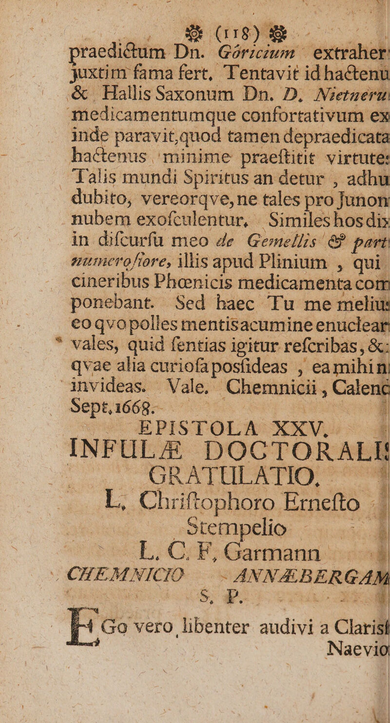 -— L) raedictum Ds Pre i extraher juxtim fama fert, Tentavit id hactenu &amp;. Hallis Saxonum Dn. D. Nzetueru miedicamentumque confortativum ex inde paravit,quod tamen depraedicata hactenus minime praeftitit virtute: Talis mundi Spiritus an detur , adhu dubito, vereorqve,ne tales pro Junon nubem exofculentur, . Similes hos dix in difcurfü meo de. Geme/Iis &amp;? part aumerofiore, ilis apad Plinium , qui. cineribus Phenicis medicamenta com ponebant. Sed haec Tu me melius €oqvopolles mentisacumine enuclear * vales, quid fentias igitur refcribas , &amp;: qvae alia curiofaposfideas , eamihin; invideas Vale. Chemnicii , Calenc Septi668. vo sous E PESTDOTUOUNKOMI E | INFULE DOCTORALI: . GRATULATIO, — 1 L, Chriftophoro Ernefto | Stempelio EM L. C; F, Garmann 4 .CHEMNICIO —- ANNA BERGAM IH Go vero libenter audivi a Clarisl -— | Naevio