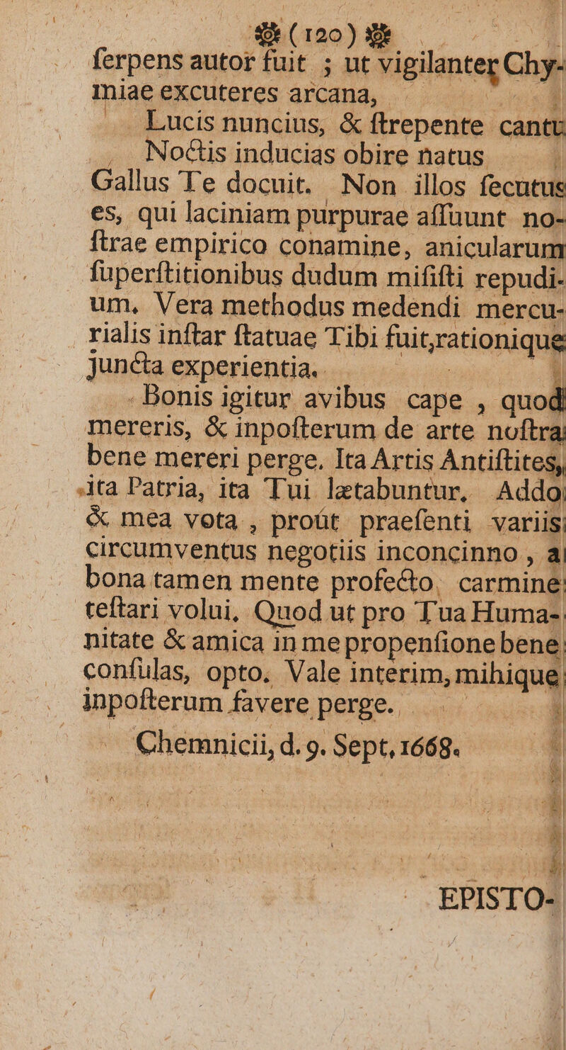 E 40. NMMNMM ferpens autor fuit ; ut vigilanter Chy- miae excuteres arcana, . Ei Lucis nuncius, &amp; ftrepente cantu . NodGisinducias obire natus . Gallus Te docuit. Non illos fecutus es, qui laciniam purpurae affuunt. no- ftrae empirico conamine, anicularum fuperftitionibus dudum mififti repudi- um, Vera methodus medendi mercu- rialis inftar ftatuae Tibi fuit;yrationique Juncta experientia. j E Bonis igitur avibus cape , be mereris, &amp; inpofterum de arte noftra bene mereri perge. Ita Artis Antiftites, ta Patria, ita Tui letabuntur, Addo &amp; mea vota , proüt praefenti variis circumventus negotiis inconcinno , a . bona tamen mente profe&amp;o., carmine: teftari volui, Quod ut pro Tua Huma-; nitate &amp; amica in mepropenfione bene . coníulas, opto. Vale interim, mihique . Mpofterumfavereperge. | . Chemnmicii,d.g.Sept,1668. ^. ' ^h