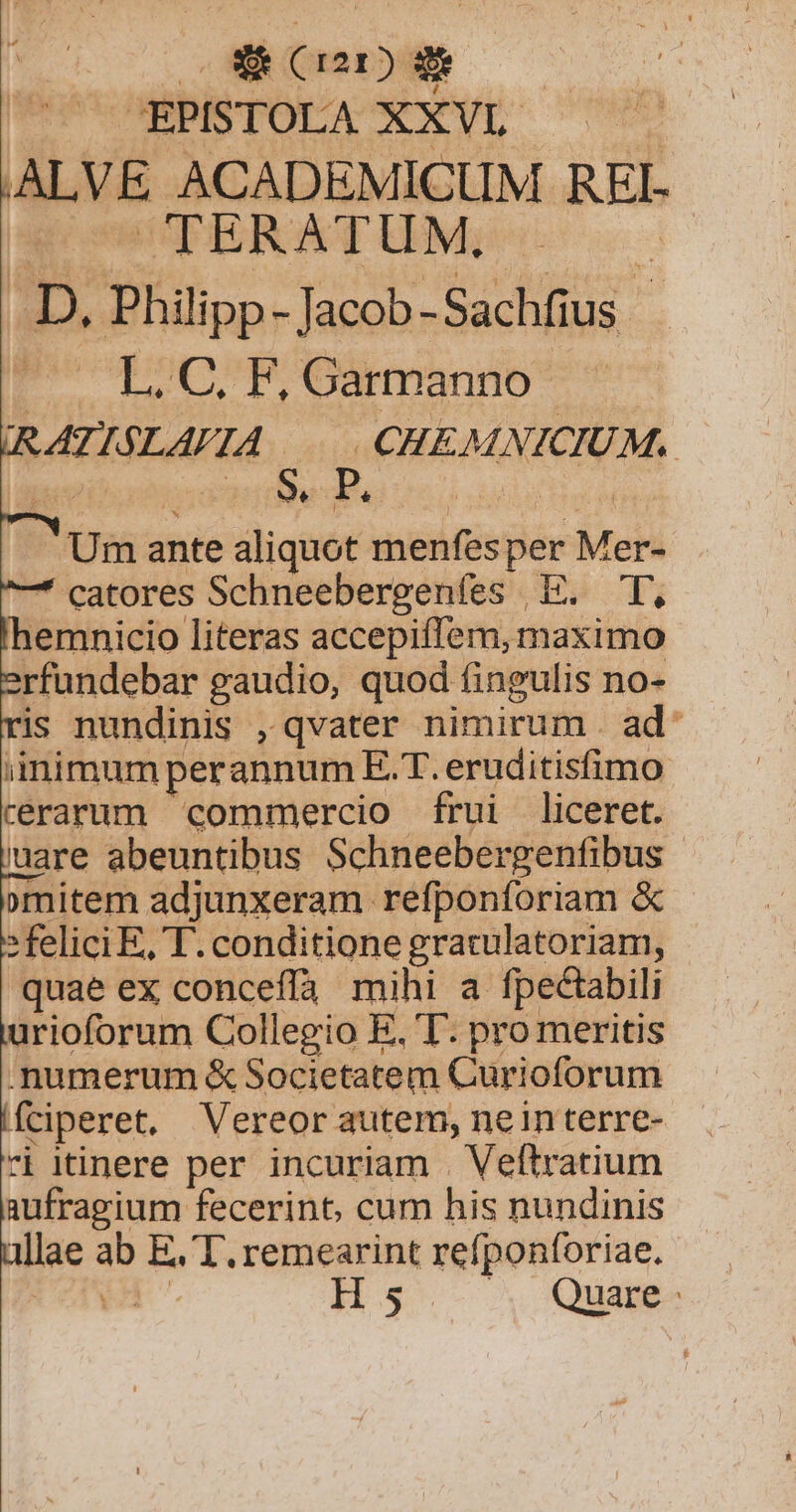 EE. (rar) Eo: CUP OBPISTOLA XX VL. : |ALVE ACADEMICUM REI- SO CPERATUM: s c .D, Philipp- Jacob -Sachfius - Po qooPO6xxminio* RAÁTISLAVIA | CHEMNICIUM. Me hr * i Um ante aliquot menfes per Mer- -* catores Schneebergenfes E. T, emnicio literas accepiffem, maximo rfundebar gaudio, quod fingulis no- is nundinis , qvater nimirum . ad: iinimum perannum E.T. eruditisfimo cerarum commercio ífrui liceret. uare abeuntibus Schneebergenfibus | »mitem adjunxeram refponforiam &amp; » felici E, T. conditione gratulatoriam, quae ex conceffà mihi a fpectabili urioforum Collegio E, T. pro meritis . mumerum &amp; Societatem Curioforum Íciperet, Vereor autem, nein terre- ri itinere per incuriam . Veftratium aufragium fecerint, cum his nundinis allae ab E, T. remearint refponforiae. H 5 ^X Quiapgo