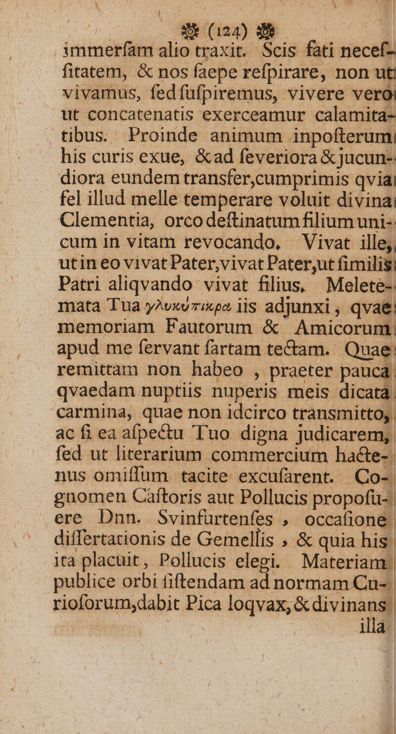 A N^ 1 fae X22) eo | immerfam alio traxit. Scis fati necef- fitatem, &amp; nos faepe refpirare, non ut! vivamus, fedfufpiremus, vivere veró: ut concatenatis exerceamur calamita- . tibus. Proinde animum inpofterum his curis exue, &amp;ad feveriora &amp;jucun- diora eundem transfer,cumprimis qvia fel illud melle temperare voluit divina: Clementia, orcodeftinatum filium uni-. cum in vitam revocando, Vivat ille; utin eo vivat Pater,vivat Pater,ut fimilis, Patri aliqvando vivat filius, Melete-; mata Tua y^vxv:ixpa iis adjunxi , qvae memoriam Fautorum &amp; Amicorum. apud me fervant fartam te&amp;am. Quae. remittam non habeo , praeter pauca. qvaedam nuptiis nuperis meis dicata. carmina, quae non idcirco transmitto; | acÍfieaafpectu Tuo digna judicarem, fed ut literarium commercium hacte-. nus omiffum tacite excufarent. QCo- gnomen Caftoris aut Pollucis propofü- ere Dnn. Svinfurtenfes , occafione | differtationis de Gemellis ; &amp; quia his. ita placuit, Pollucis elegi. Materiam. publice orbi fiftendam ad normam Cu- | rioforum,dabit Pica MEME | PS illa-