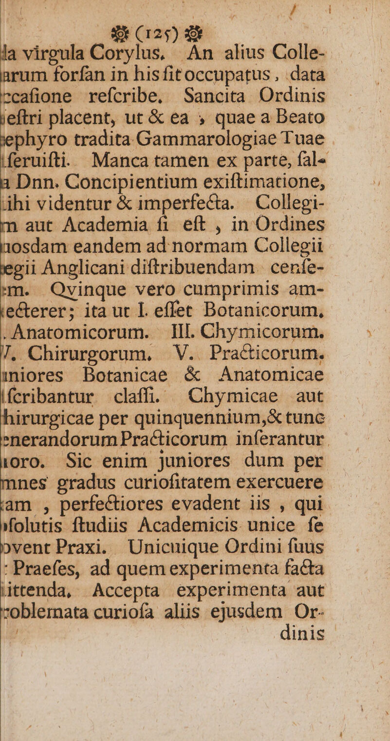 | | E 4 0 8 (125) RE | la virgula Corylus, An alius Colle- arum forfan in hisfitoccupatus , data ccafione refcribe. Sancita Ordinis jeftri placent, ut &amp; ea » quae a Beato jephyro tradita Gammarologiae Tuae |feruifti. Manca tamen ex parte, fal« a Dnn. Concipientium exiftimatione, áhi videntur &amp; imperfecta. Collegi- m aut Academia fi eft , in Ordines aosdam eandem ad normam Collegii egii Anglicani diftribuendam. cenfe- - m. OQOvinque vero cumprimis am- ie&amp;terer; ita ut I effet Botanicorum, .Anatomicorum. IIl. Chymicorum. 7. Chirurgorum. V.. Practicorum. 1niores Botanicae &amp; Anatomicae fcribantur claff ^ Chymicae aut nirurgicae per quinquennium,&amp; tunc enerandorum Practicorum iníerantur. (oro. Sic enim juniores dum per nnes gradus curiofitatem exercuere am , perfe&amp;tiores evadent iis , qui folutis ftudiis Academicis unice fe bvent Praxi. Unicuique Ordini fuus : Praefes, ad quem experimenta facta ittenda, Accepta experimenta aut oblernata curiofa aliis ejusdem Or- | dinis