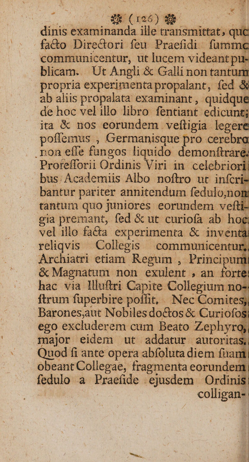 co 0 MEMMEUEM .-. 3 dinis examinanda ille transmittat; quc fa&amp;o Direcdori feu Praefidi./ famme communicentur, ut lucem videant pu- blicam. Ut Angli &amp; Galli non tantum propria experimenta propalant, fed &amp; ab aliis propalata examinant, quidque de hoc vel illo libro fentiant edicunt; ita &amp; nos eorundem veftigia legere poffemus , Germanisque pro cerebra .ron effe fungos liquido demonftraré Prorefforii Ordinis Viri in pers bus. Academiis Albo noftro ut infcri- bantur pariter annitendum fedulo,non tantum quo juniores eorundem vef eia premant, fed &amp; ut curiofa ab hog vel illo fa&amp;ta experimenta &amp; inven | reliqvis Collegis | communicentur, Archiatri etiam. Regum , Principunil é Magnatum non exulent , an : E I hac via llluftri Capite Collegium n ftrum fuperbire poffit, Nec Comites, Darones,aut Nobiles doctos &amp; Curiofos ego excluderem cum Beato Zephyro; major eidem ut addatur autoritas, Quod fi ante opera abfoluta diem fixam obeant Collegae, fragmenta eorundem fedulo a Praeíide ejusdem Ordinis; colligan-