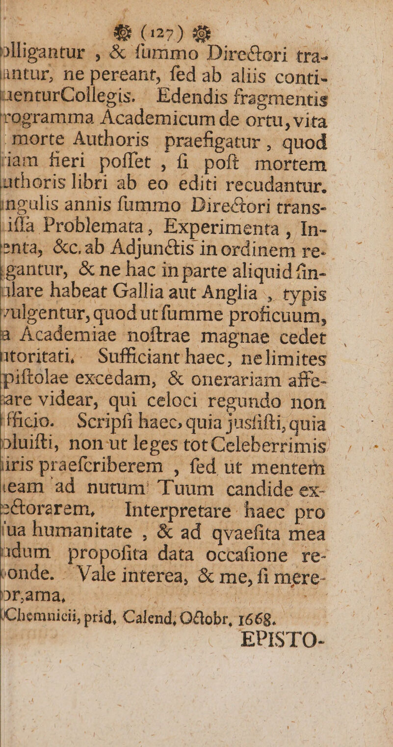 ; LIXCOE- ue: olligantur , &amp; fummo Dire&amp;ori tra- üntur, ne pereant, fed ab aliis conti- aenturCollegis. Edendis fragmentis rogramma Ácademicum de ortu, vita morte Authoris praefigatur , quod Ham fieri poffet , fi. poft. mortem athoris libri ab eo editi recudantur. ingulis annis fummo: Directori trans- Affa Problemata, Experimenta , In- nta, &amp;c.ab Adjun&amp;is in ordinem re. gantur, &amp; ne hac in parte aliquid fin- nlare habeat Gallia aut Anglia , typis 7ulgentur, quod ut fümme proficuum, a Academiae noftrae magnae cedet itoritati,^ Sufficiant haec, nelimites piftolae excedam, &amp; onerariam affe- are videar, qui celoci regundo non fficio. Scripfi haec. quia jusfifti, quia. oluifti, non ut leges tot Celeberrimis . üris praefcriberem , fed üt mentem eam ad nutum' Tuum candide ex- 2Ctorarem, ^ Interpretare haec pro ua humanitate , &amp; ad qvaefita mea dum propofita data occafione re- onde. - Vale interea, &amp; me, fi mere- /Chemnicii, prid, Calend, O&amp;obr, 1668. |