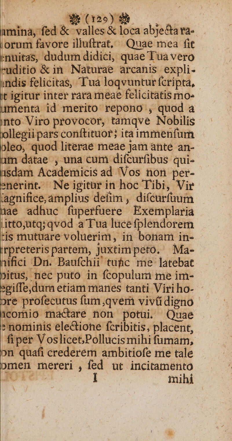 tos aue mina, fed &amp; valles &amp; loca abje&amp;ara-. iorum favore illuftrat, Quae mea fit /nuitas, dudum didici, quae Tua vero ruditio &amp; in Naturae arcanis expli- ndis felicitas, Tua loqvuntur fcripta, t igitur inter rara meae felicitatis mo» uümentà id merito repono , quod à into Viro provocor, tamqvé Nobilis ollegii pars conftituor; ita immenfurn jleo, quod literae meae Jam ante an- 1m dátae , una cum difcurfibus qui- 1sdam Academicis ad Vos non per- snerint. Ne igitur in hoc Tibi, Vir lagnifice, amplius defim , diícurfuum ]ae adhuc füperfuere Exemplaria ,itto;utq; qvod a Tua lucefplendorem tis mutuare voluerim, in bonam in- irpreteris partem, juxtim peto. Ma- ifici Dn. Baufchii tuhc me latebat. bitus, nec puto in fcopulum me im- sgiffe,durn etiam manes tanti Viriho- - pre profecutus fum,qvem vivüdieno- Icomio mactaré non potui. Quae nominis ele&amp;ione fcribitis, placent, fiper Voslicet,Pollucis mihi fümam, on quafi crederem ambitiofe me tale bmen mereri , fed ut incitamento IOie. TC mihi