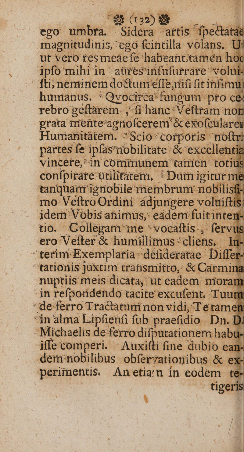 ego niibes. Sidera «artis ' T magnitudinis, ego fcintilla volans, : ut vero tes meaefe habeant;tamen h 1 ipfo mihi in -aüresinfufurrare volut. fti; néminem doctumfie;difi fit ihfimu . huuianus. ' Qvocirca: fangum. 'pro ce rebro geftarem. ,- (i hanc 'Veftram noti grata mente: agnofcerem &amp; exofcülarei T Humanitatém. Scio corporis noftri partes fe ipfas'riobilitate &amp; excellentig vincéfte,in communem tamen totius confpirate utilitatem, : Damigicur me tanquam ignobile membrum: nobilisfi- mo VeftroOrdini adjungere voluiftiS. idem Vobis animus, eadem fuitintem- tio. Collegam e *vocaftis-, fervus ero Vefter &amp; humillimus cliens, In- terim Exemplaría: defideratae. Differ- tationis juxtim transmitto, &amp; armi la nuptiis meis dicata, ut eadem moram  n refporidendo tacite excufent. Tuum ' de ferro Tra&amp;atuninon vidi, Tetamenl in alma Lipiienfi fub. praefidio. Dn. Di Michaelis de ferro difpütationem habu: iffe comperi. - Auxifti ine dubio ean- dem'nobilibus: obferrationibus &amp; ex- perimentis. Anetian in eodem te- | tiger A