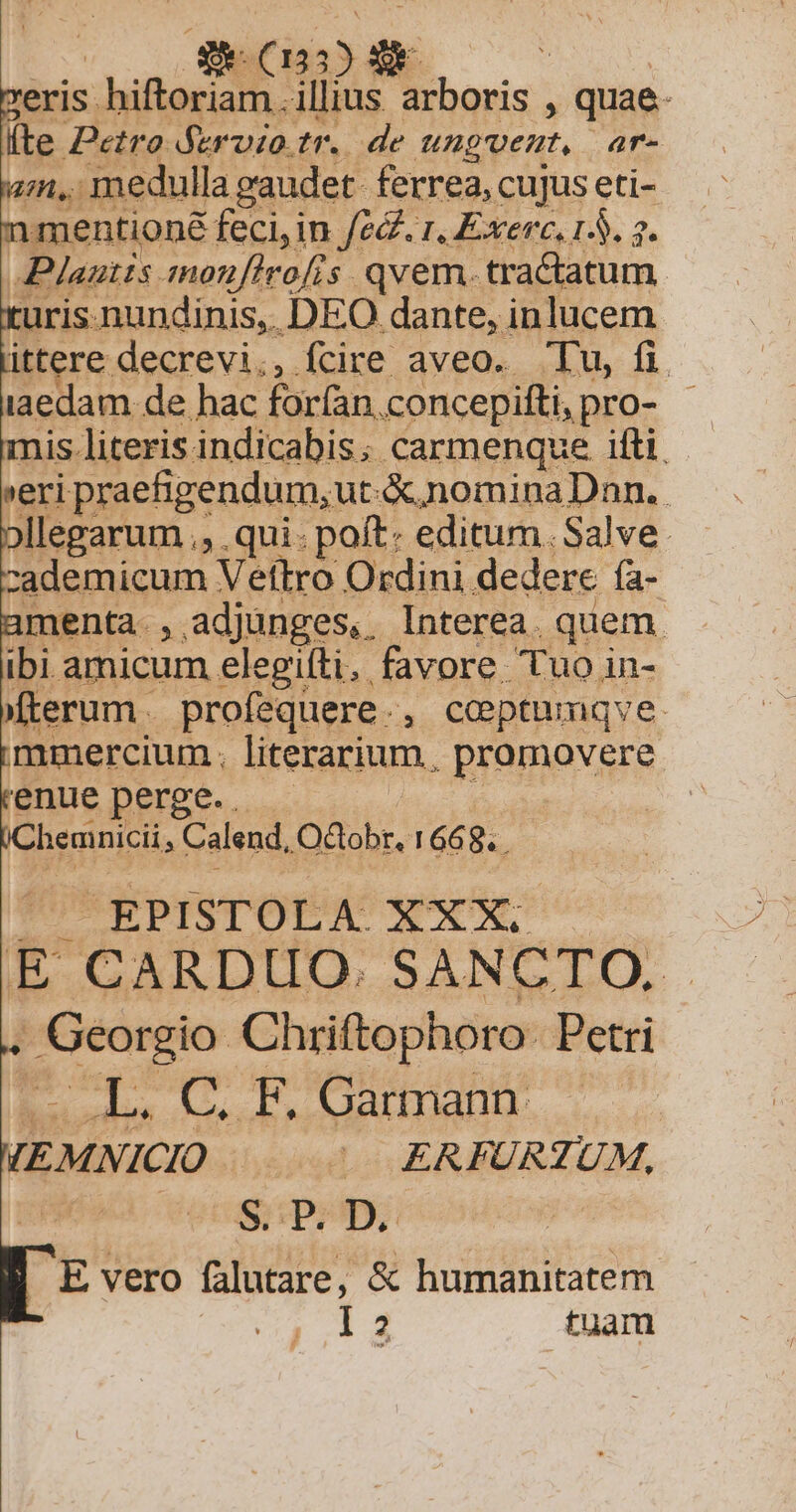 MMC MN eris. hiftoriam. illius arboris . : quae. fte Petro fervzo.tr. de ungvent, ar- an, medulla gaudet ferrea, cujus eti- mentioné feci, in fed. r, Exerc, 15. 2. Plautts. monufirofis. qvem. tractatum uris nundinis, DEO dante, inlucem ittere decrevi,, fcire aveo. Tu, fi iaedam de hac forfan. concepifti,pro- - seri praehgendum,ut.&amp; nomina Dnn. jllegarum ., . qui: poft: editum. Salve. zcademicum Vetftro Ordini. dedere fa- menta , adjunges, Interea. quem. ibi amicum elegifti. favore Tuo in- Mfterum profequere . , Coptumnqve mmercium. literarium, Bromevsre enue perge. . hemnicii, Calend, Octobr. 1668. . Lid EPISTOLA. XXX. E CARDUO. SANCTO. . Georgio Chriftophoro. Petri E odes Gs d. DArthante /(EMNICIO | ^. ERFURZUM, Vocd p tpripy. E vero falutare, &amp; humanitatem I3 tuam