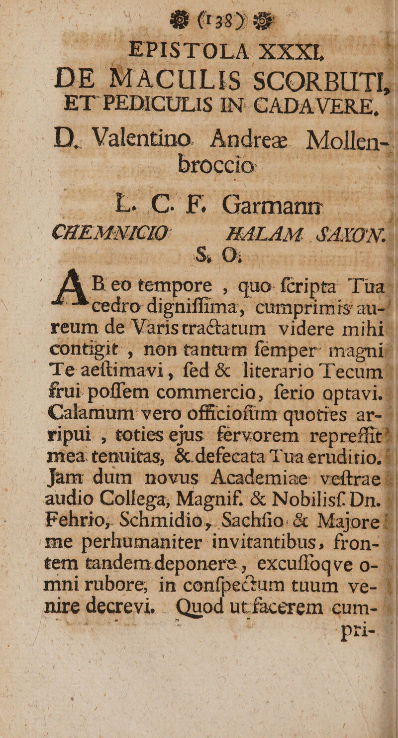 iier oA — D DE MACULIS SCORBIITI, ET PEDICULIS IN: CADAVERE, D. Valentino. Andree. Mola: | broccio- r je c F Caginargt id CHEMNICIO HALAM. 410N: 3 E^ Oi 2 th b. A3« eo Minptre ; quo- fcripta Tua. cedro digniffima, cumprimis au- .. reum de Varistractatum videre mihi contigit , non tantum femper: magni^. Te aefiahdbi , fed &amp; literario Tecum ^ frui poffem commercio, ferio optavi... Calamum vero officiofium quoties ar- | vipui , toties ejus fervorem repreffit?. mea tenuitas, &amp;.defecata Tua eruditio. | Jam dum novus Academiae veftrae audio Collega; Magnif. &amp; Nobilisf Dn. !| . Fehrio; Schmidio,. Sachfio. &amp; Majore! | me perhumaniter invitantibus, fron- | || tem tandem deponere , , excufioq veo-. mni rubore, in confpectum tuum ve-3 nire decrevi. | Quod utfacerem cum- - j| pri