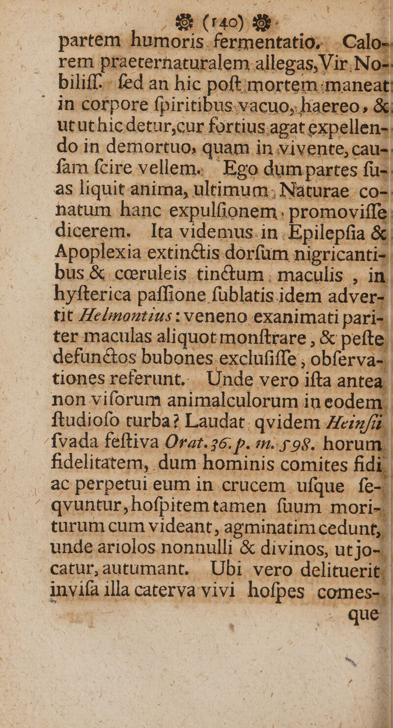 V rem praeternaturalem allegas, Vir, No-: ututhicdetur;cur fortius agat expellen-, do in demortuo; quam in vivente, caus; fam fcire vellem. | Ego dumpartes fu- as liquit anima, ultimum; Naturae co- natum hanc expulfionem. promoviffe. dicerem. lta videmus. in .Epilepfia &amp; Apoplexia extin&amp;is dorfum nigricanti^ bus &amp; cceruleis. tinctum . maculis , in. hyfterica paflione füblatis.idem adver» tit Hebnoutius: veneno exanimati pari-. ter maculas aliquot monftrare , &amp; pete. defunctos bubones exclufiffe , obferva-: tiones referunt... Unde vero ifta antea ftudiofo turba? Laudat. qvidem Zeiz/i, | fidelitatem, dum hominis comites fidi | ac perpetui eum in crucem. ufque fe-. turum sum. videant, agminatim cedunt; | unde ariolos nonnulli &amp; divinos, ut jo-. catur,autumant. Ubi vero delitueri H invia illa caterva vivi hofpes Comes.