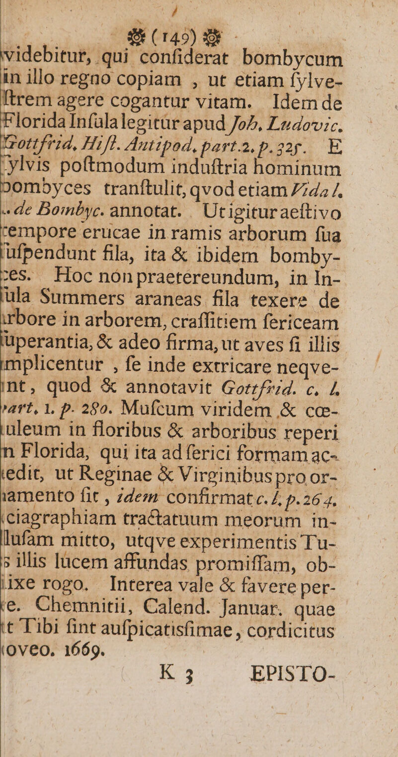 j EMENM 52.04 Nee videbitur, qui confiderat bombycum in illo regao copiam , ut etiam fylve- Itrem agere cogantur vitam. Idemde lorida Infülalegitür apud Jo7, Lzdovic. z0ttfrid, Hifl. Autipod. parta. p.22r. E .ylvis poftmodum induftria hominum ombyces tranftulit, qvod etiam 7745 /. «de Bombyc. annotat. . Utigituraeftivo cempore erucae in ramis arborum fua ufpendunt fila, ita &amp; ibidem bomby- zs. Hoc nónpraetereundum, in In- ula Summers araneas fila texere de bore in arborem, craffitiem fericeam üperantia, &amp; adeo firma, ut aves fi illis mplicentur , fe inde extricare neqve- nt, quod &amp; annotavit Gorz/2:;4. c. /. art, 1. p. 280. Mufcum viridem .&amp; cce- uleum in floribus &amp; arboribus reperi Florida, qui ita ad ferici formamac- iedit, ut Reginae &amp; Virginibus pro or- iamento fit , ;dem confirmate.Z p.264. ciagraphiam tractatuum meorum in- lufam mitto, utqve experimentis Tu- s illis lucem affundas promiffam, ob- Axe rogo. Interea vale &amp; favere per- e. Chemnitii, Calend. Januar. quae 't Tibi fint aufpicatisfimae , cordicitus (Oveo. 1669. K 3 EPISTO-