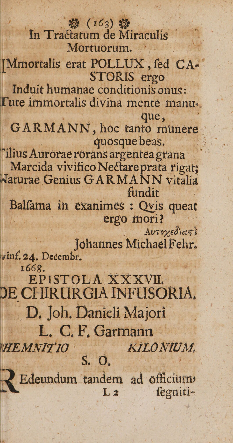 Mortuorum. ? cci [Mmortalis erat POLLUX , fé eta STORIS ergo Induit humanae conditionisonus: ute immortalis divina menté mant. GARMANN, hóc o münere | quosque DEN ilius Auróraerorans argenteagrana Marcida vivifico Nectare prata rigat; Naturae Genius GARMANN vitalia fündit balla in exanimes : Qvis queat ). .ergo thori? et ÀvToyedie : Johannes Michael Fehr. yin£. 24. eie | | : Pim o SOR i ^. EPISTOLA XXXVIL | JE CHIRURGIA INFÜSÓRIA, . D. Joh. Danicli Majori |» L. C; F, Garmann - WEMNITIO ——— KILONIUM, » A Bdemndum en ad officium L2 Rodi