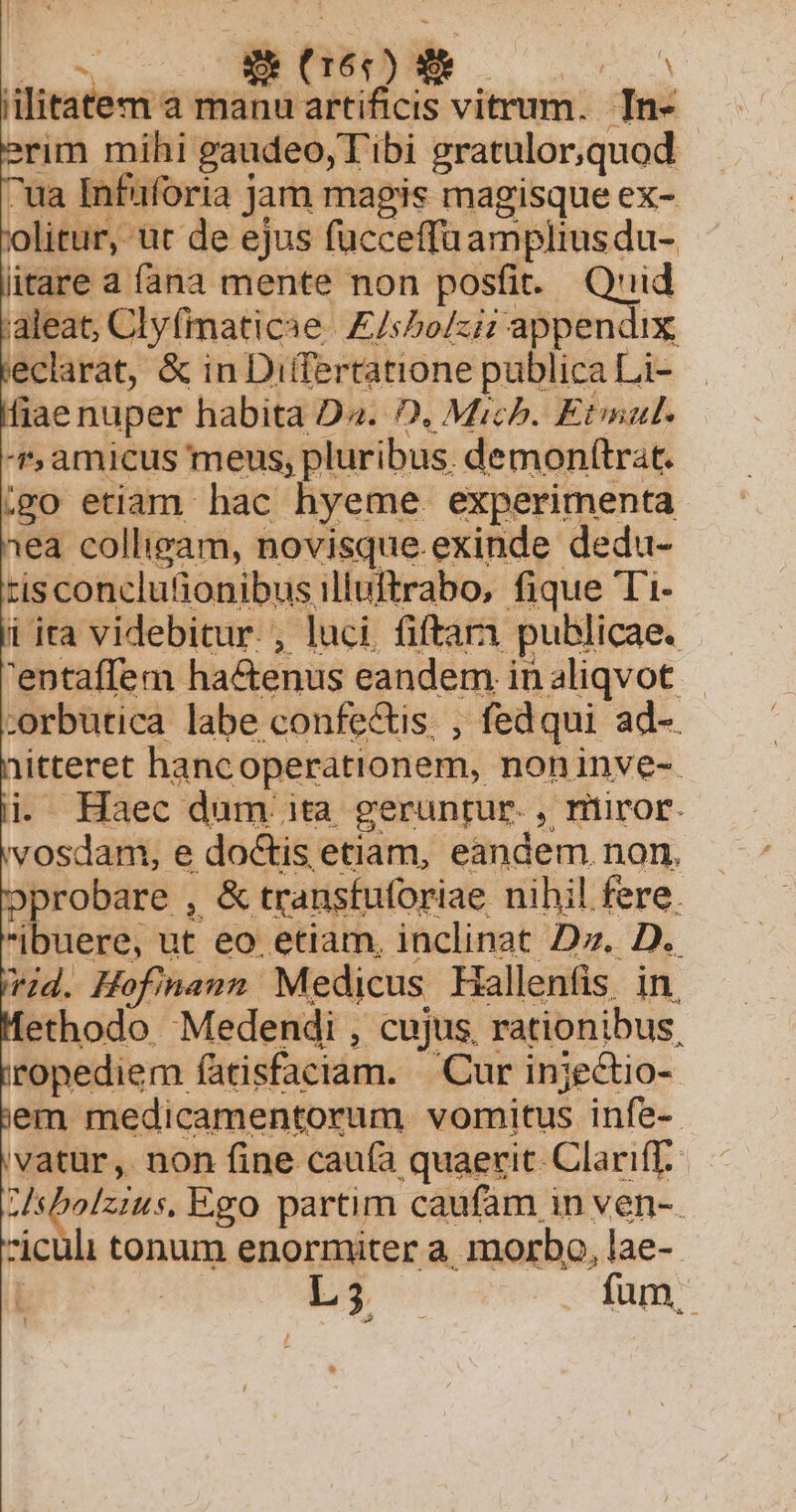 ENG B. lU. ANNE litatem à manu artificis vitrum. In- rim mihi gaudeo, Tibi gratulor,quod ^ua Infuforia jam magis magisque ex- olitur, ut de ejus fucceffuampliusdu- litare a fana mente non posfit. Quid aleat, Clyfimaticae | £/sPo/zi; appendix eclarat, &amp; in Differtatione publica Li- fiae nuper habita D^. D, Mich. Etat. t, amicus meus, pluribus. demonfítrat. igo etiam hac hyeme experimenta 1ea colliram, novisque.exinde dedu- tisconclutionibus illuftrabo, fique Ti- i ita videbitur. , luci. fiftar1 publicae. 'entaffem ha&amp;tenus eandem in aliqvot :orbutica labe confectis, , fedqui ad-. |iitteret hancoperationem, noninve-. i Haec dum. ita geruntur. , riiror. vosdam, e doctis etiam, eandem non, pprobare , &amp; transfuforiae nihil fere. ibuere, ut eo etiam, inclinat Dz. D. vid. Hofinanm Medicus Hallenfis in ethodo Medendi , cujus, rationibus, ropediem fatisfaciam. Cur injectio- em medicamentorum vomitus infe-- vatur, non fine cauía quaerit. Clariff.. ZUsbolzius. Ego partim caufam in ven-. iculi tonum enormiter a, morbo, lae- | L3. fum