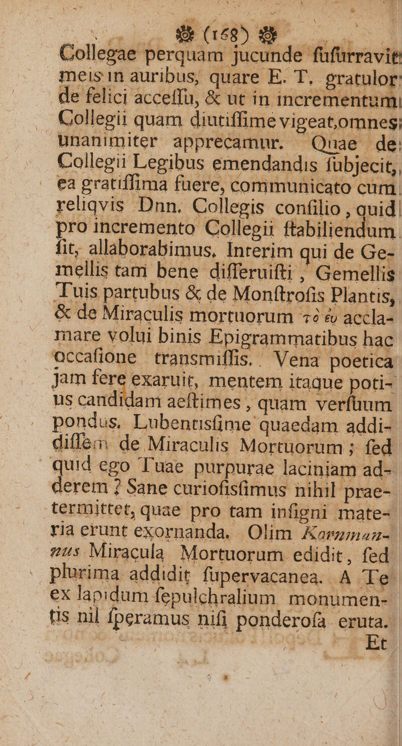 Collegae perquam jucunde füfürravit: meis n auribus, quare E. T. gratulor: . de felici acceffu, &amp; ut in incrementum .. Collegii quam diutiffime vigeat,omnes; unanimiter apprecamur. Quae de . Collegii Legibus emendandis fübjecit,, ea gratiffima fuere, communicato cum. reliqvis Dnn. Collegis confilio , quid. pro incremento Collegii ftabiliendum. fit, allaborabimus, Interim qui de Ge- mellis tam bene differuifti , Gemellis luis partubus &amp; de Monftrofis Plantis, &amp; de Miraculis mortuorum «2 &amp; accla- mare volui binis Epigrammatibus hac occafione transmiffis.. Vena poetica Jam fere exaruit, mentem itaque poti- us candidam aeftimes quam verfüum pondus, Lubentisfime quaedam addi- difl&amp;:: de Miraculis Mortuorum ; fed quid ego Tuae purpurae laciniam ad-- derem ? Sane curiofisfimus nihil prae-. termittet, quae pro tam infipni mate-. ria erunt exornanda. Olim Aormznau- s Miracula Mortuorum edidit, fed. plurima addidit fupervacanea. A Te ex lapidum fepulchralium. monumen-- tis nil fperamus nifi ponderofa. eruta. is greg» d OE