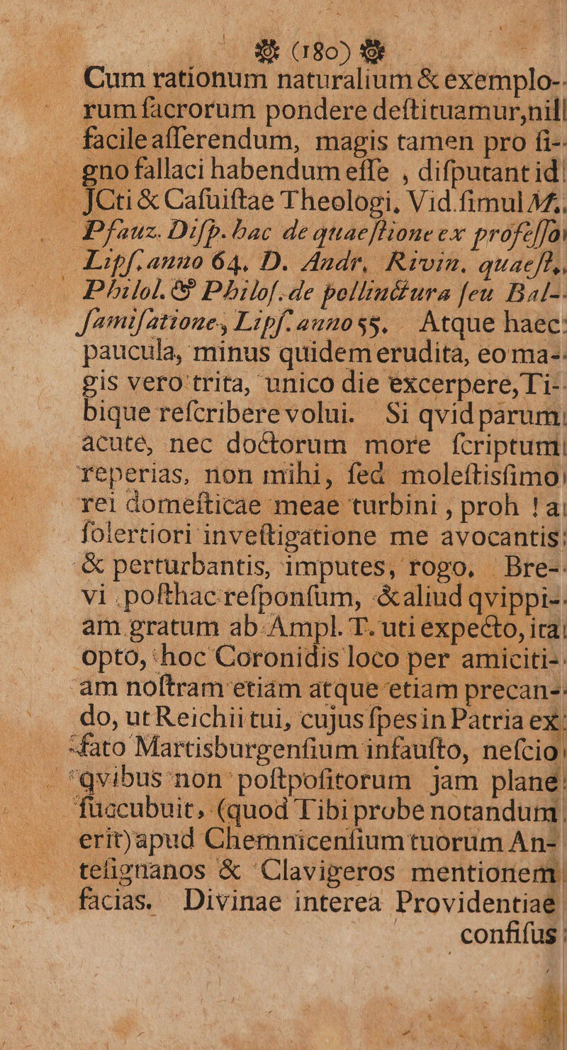 | $080 we ... Cum rationum naturalium &amp; exemplo-- e grumífacrorum pondere deftituamur,nill facileafferendum, magis tamen pro fi-. .. gnofallaci habendum effe , difputantid| . JCti &amp; Cafuiftae Theologi, Vid fimul 7. o0 Pfauz. Difp. bac de quaeflioneex profc[]a 0 Loipfianuo 64, D. Andr, Rivin. quaeff,, | Philol. 6? Philof.de polltu&amp;tura feu Bal-: Jomifatioue, Lipf:aunoss. Atque haec: paucula, minus quidem erudita, eo ma-. gis vero trita, unico die excerpere, Ti-- bique refcriberevolui. Si qvid parum, acuté, nec doctorum more fcriptum reperias, non mihi, fed molettisfimo: rei domeíticae meae turbini , proh !ai folertiori inveftigatione me avocantis: .&amp; perturbantis, imputes, rogo, Bre-. vi .pofthac refponfüm, «&amp;aliud qvippi-: am gratum ab-Ampl. T. uti expecto, irai . Opto, 'hoc Coronidis loco per amiciti-- am noftram etiam atque etiam precan-: ^. do,utReichiitui, cujusfpesin Patria ex: Mato Martisburgenfium infaufto, nefcio, ... qvibus non poftpofitorum jam plane: |. Tuacubuit, (quod Tibi probe notandum ... erit)apud Chemnicentium tuorum An- tetignanos &amp; Clavigeros mentionem, facias. Divinae interea Providentiae. | — confifus;