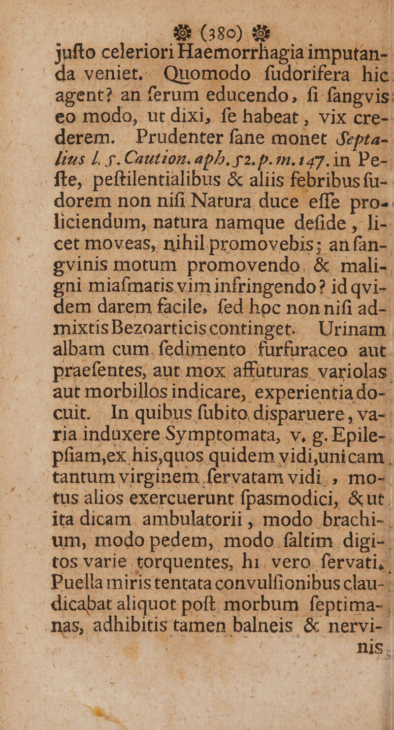 jufto celeriori Haemorrhagia imputan-- da veniet. Quomodo fudorifera hic. agent? an ferum educendo, fi fangvis: eo modo, ut dixi, fe habeat, vix cre-: derem. Prudenter fane monet fepta-. — ditus £L. p. Caution. apb, p2. p.m.147.in Pe-- fte, pettilentialibus &amp; aliis febribus fu-- dorem non nifi Natura duce effe pro-. liciendum, natura namque defide ,- li-- cet movess, nihil promovebis; an fan-. ya; um, modo pedem, modo faltim digi- tos varie torquentes, hi. vero. fervati,. Puella miristentata convulfionibus clau- dicabat aliquot poft. morbum feptima- nas, adhibitis tamen balneis &amp; nervi-- E nis.