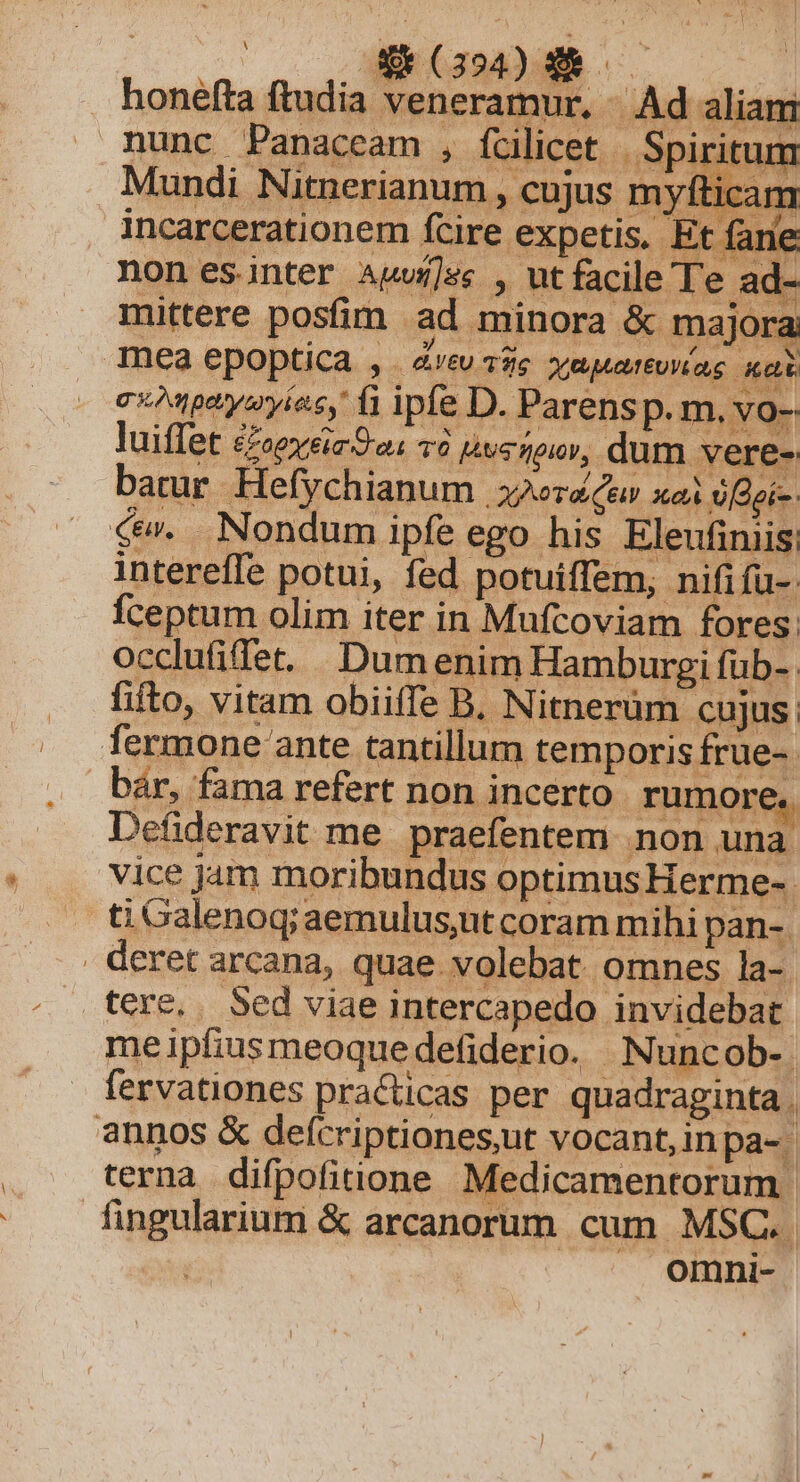 4v (394) € — honefta ftudia veneramur, /. Ad aliam nunc Panaceam , fcilicet | Spiritum Mundi Nitnerianum , cujus myfticam incarcerationem fcire exp etis. Et farie nonesinter Auwí]s , utfacile Te ad- mittere posfim - ad minora &amp; majora Tnéa epoptica , . aeu 12s. xgmpteuttuvias Dp c«Mparysryies, fi iple D. Parensp. m, vo-- luiffet £ropy eia C aa TO pwsneiov, dum vere- batur .Hefy chianum Aor Cea xe o[dgi-. c. Nondum ipfe ego his Eleufiniis: intereffe potui, fed potuiffem, nififu-: Íceptum olim iter in Mufcoviam fores: occlufifet. Dum enim Hamburgi füb-. fito, vitam obiiffe B, Nitnerüm cujus; fermone ante tantillum temporis frue-. bár, fama refert non incerto rumore. Defideravit me praefentem non una vice jam moribundus optimus Herme-. ti Galenoq; aemulus,ut coram mihi pan- . deret arcana, quae volebat omnes la-. tere, . Sed viae intercapedo invidebar meipfiusmeoquedefiderio. Nuncob-. fervationes practicas per quadraginta . annos &amp; deícriptiones,ut vocant,inpa-. terna difpofiione Medicamentorum fingularium &amp; arcanorum cum MSC.. | omni-