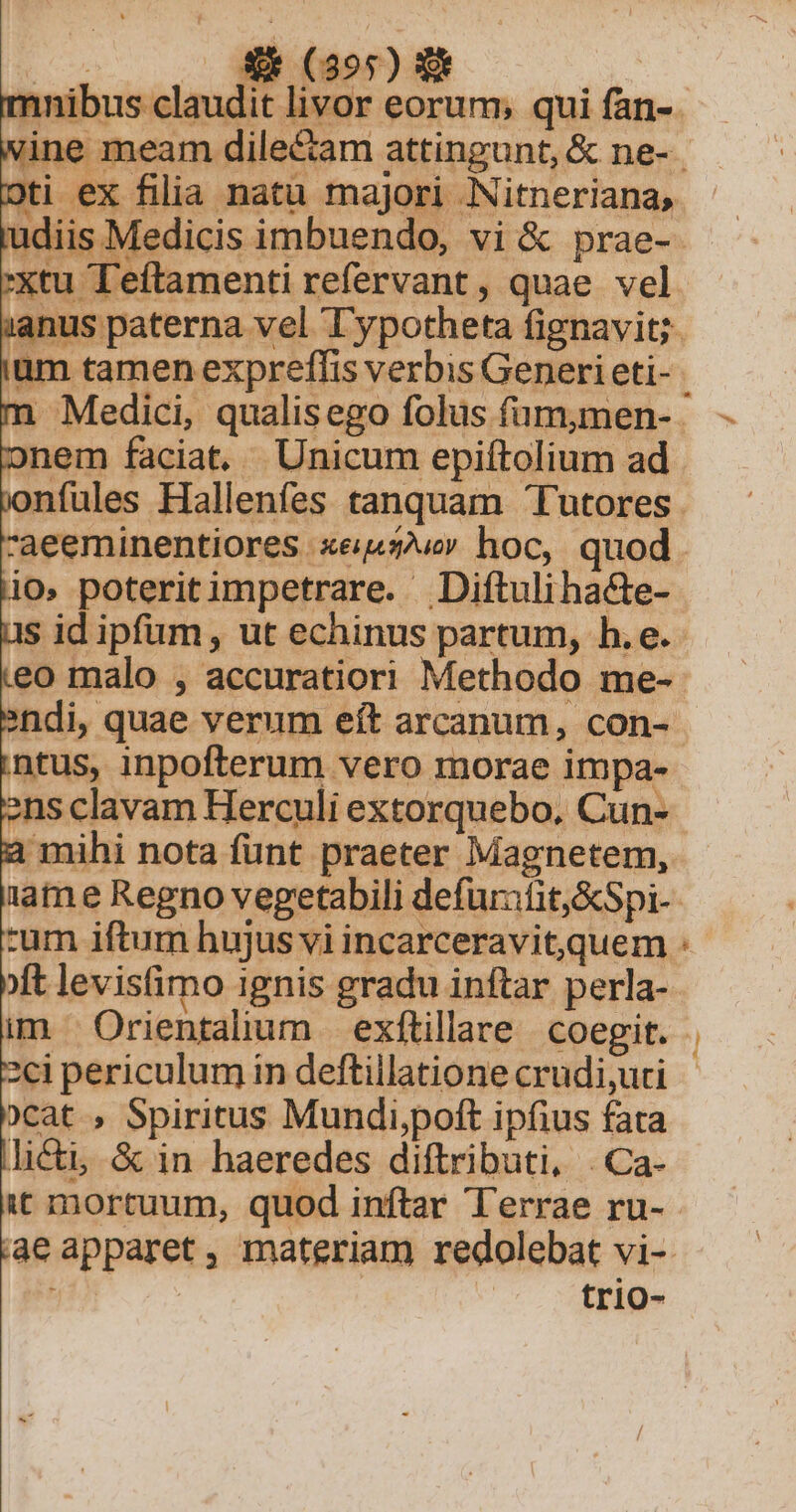 - onem faciat. Unicum epiftolium ad 9 -aeeminentiores xe hoc, quod io, poteritimpetrare. Diftulihacte- eo malo , accuratiori Methodo me- ntus, inpofterum vero morae impa- ens clavam Herculi extorquebo, Cun- a mihi nota funt praeter Magnetem, Li 2ci periculum in deftillatione crudi,uri )cat , Spiritus Mundi,poft ipfius fata icti, &amp; in haeredes diftributi, .Ca- trio- iiie,