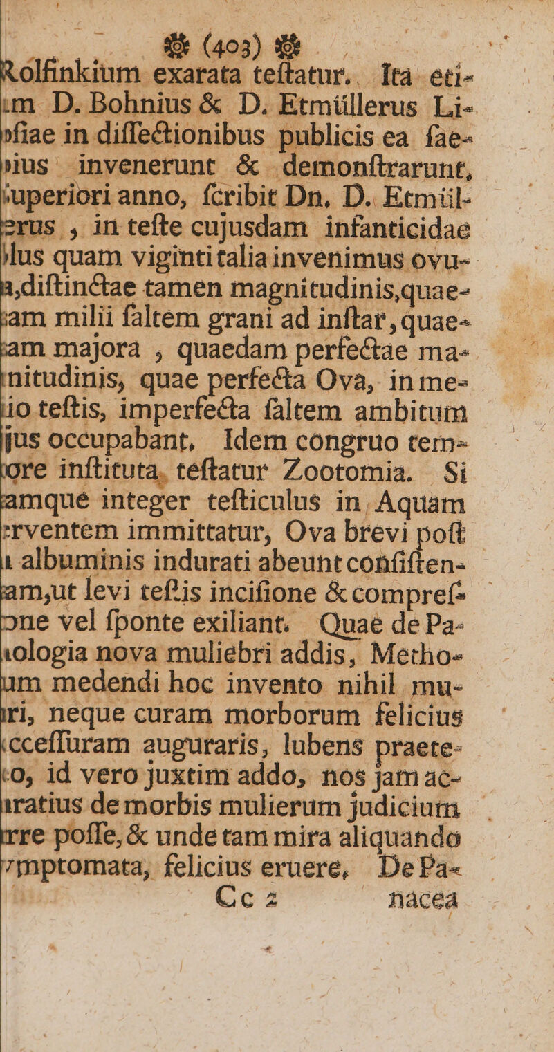 oss o: M DN .: | Rolfinkium exarata teítatur.. ta. eti- im D. Bohnius &amp; D. Etmüllerus Li- »fiae in diffe&amp;ionibus publicis ea íae- jus invenerunt &amp; demonftrarunt, 'uperiori anno, fcribit Dn, D. Etmül- us , in tefte cujusdam infanticidae lus quam vigintitaliainvenimus ovu-- diftin&amp;tae tamen magnitudinis,quae- am milii faltem grani ad inftar, quae- m majora , quaedam perfectae ma- nitudinis, quae perfecta Ova, in me- 10 teftis, imperfecta faltem ambitum jus occupabant, Idem congruo tem- 'e inflituta. téftatur Zootomia. Si mque integer tefticulus in, Aquam rventem immittatur, Ova brevi poft : albuminis indurati abeuntconfiften- mut levi tef'is incifione &amp;compref- ne vel fponte exiliant. Quae de Pa- vologia nova muliebri addis, Metho- im medendi hoc invento nihil mu- ti; neque curam morborum felicius cceffuram auguraris, lubens praete- 0, id vero juxtim addo, nos jam ac- iratius de morbis mulierum judicium rre poffe, &amp; unde tam mira aliquando 7mptomata, felicius eruere, DePa- liis. Ccz nàcea o £