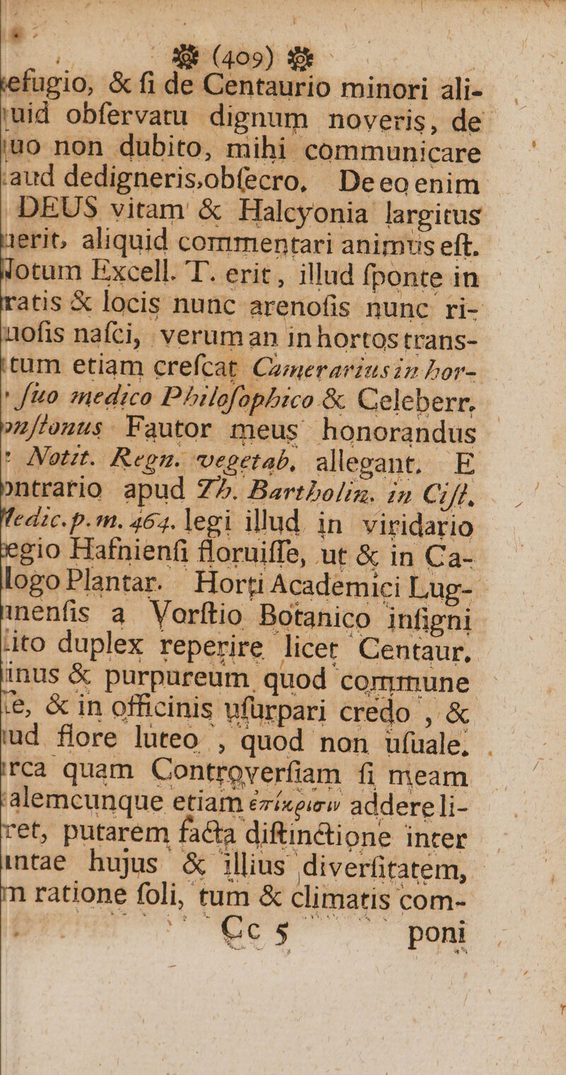 T. Bros) s efugio, &amp;fi de Centaurio minori ali- uid obfervatu dignum noveris, de uo non dubito, mihi communicare aud dedigneris;obfecro, Deeo enim DEUS vitam &amp; Halcyonia largitus ieri, aliquid commentari animus eft. lotum Excell. T. erit, illud fponte in atis X locis nunc arenofis nunc ri- uofis nafci, veruman inhortostrans- tum etiam crefcat Czmerarinsimbor- ' fuo. medico Pbilofophico &amp; Celeberr. 1/'onus. Fautor meus honorandus ' Notrt. Regn. vegetab, alegant, E ontrario apud 77. Bartboli. in Cif. edic. p.m. 464. legi illud. in. viridario gio Hafnienfi floruiffe, ut &amp; in Ca- logoPlantar. Horti Academici Lug- inenfis a. Vorftio Botanico infigni hito duplex reperire licet Centaur,. inus &amp; purpureum quod commune , &amp; in officinis wfürpari credo , &amp; ud flore luteo , quod non ufuale, . rca quam Controverfiam fi meam alemcunque etiam ézíxeirw addereli- et, putarem facta diftindione inter — itae hujus &amp; illius diverfitatem, - ratione foli, tum &amp; climatis com- adis o oS poni