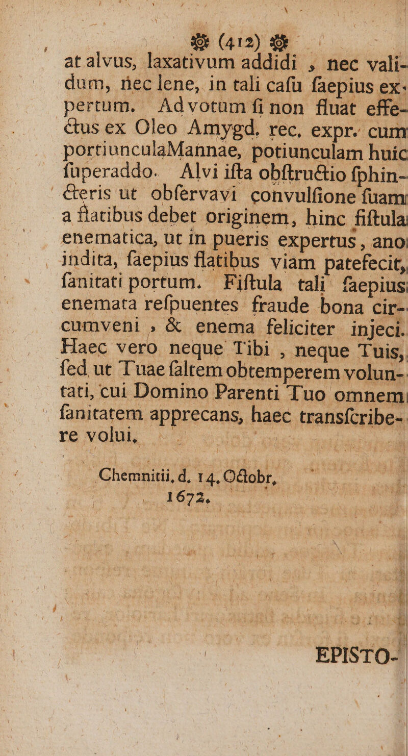 AB E NNNM 1104 NEN i atalvus, laxativum addidi , nec vali- dum, riec lene, in tali cafü faepius ex- pertum. Advotum fi non fluat effe- .€&amp;us ex Oleo Amygd. rec, expr. cum portiunculaMannae, potiunculam huic füperaddo. Alvi ifta obítru&amp;io fphin- €eris ut obfervavi convulfione fuam a flatibus debet originem, hinc fiftula enematica, ut in pueris expertus , ano: indita, faepius flatibus viam patefecit, fanitati portum. Fiftula tali faepius, enemata refpuentes fraude bona cir- cumveni , &amp; enema feliciter injeci. Haec vero neque Tibi , neque Tuis, fed ut Tuae faltem obtemperem volun- tati, cui Domino Parenti Tuo omnem - fanitatem apprecans, haec transfcribe- re volu, —— al aei dos db d . Chemnitii, d, 14. Odobr, EPISTO- Ll i z /