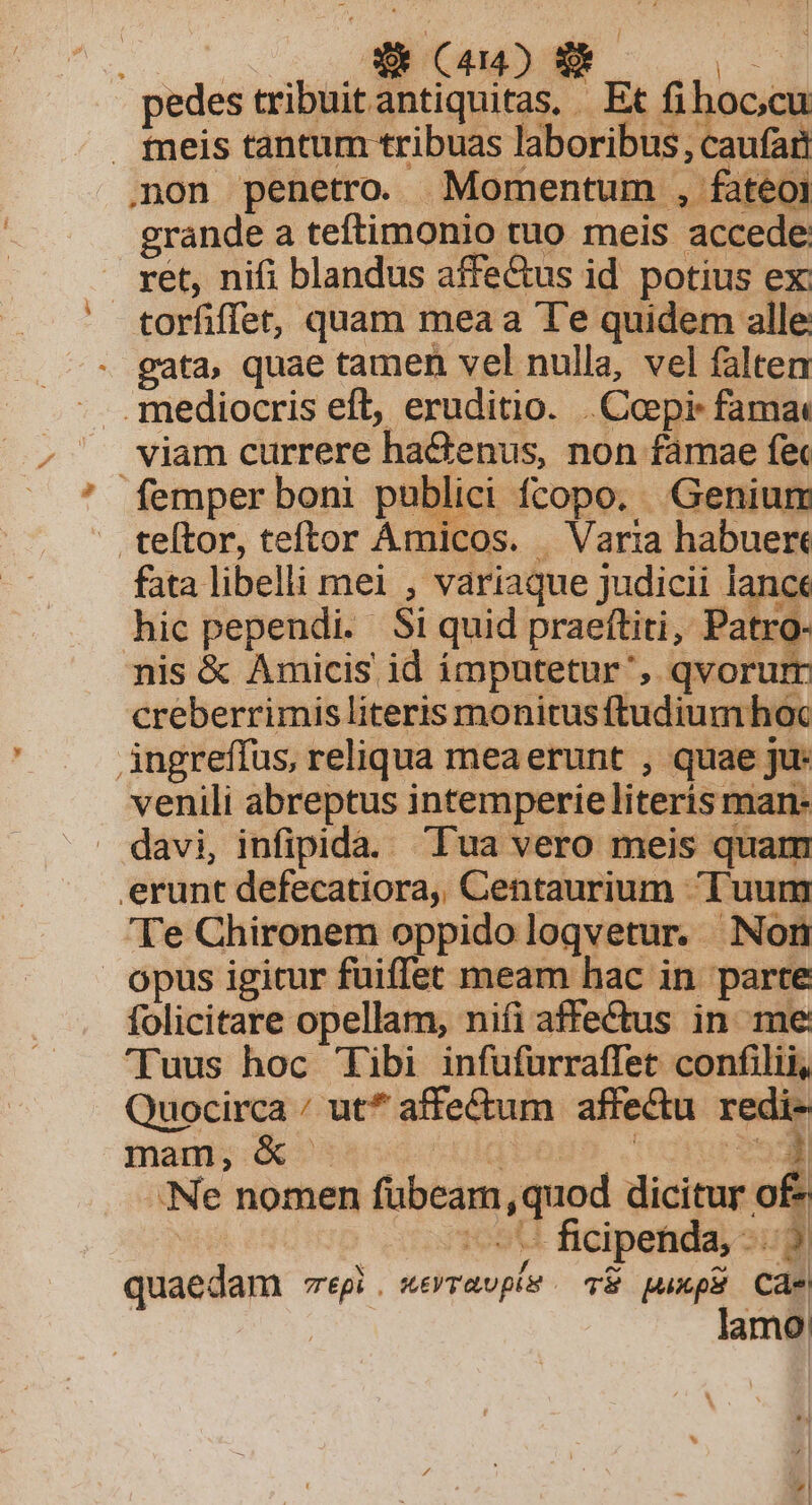 | 2079 MSN pedes tribuitantiquitas, Et fihoc;cu fmmeis tantum tribuas laboribus, caufari non penetro. Momentum , fateoi grande a teftimonio tuo meis accede: ret, nifi blandus affe&amp;us id potius ex: torfiffet, quam mea a Te quidem alle gata, quae tamen vel nulla, vel faltem . mediocris eft, eruditio. .Copi: fama viam currere ha&amp;enus, non famae f&amp; femper boni publici fcopo. Genium teítor, teftor Amicos. | Varia habuert fata libelli mei , variaque judicii lance hic pependi. Si quid praeftiti, Patro- nis &amp; Amicis id ímputetur', qvorum creberrimis literis monitusftudiumhoc ingreffus, reliqua meaerunt , quae ju: venili abreptus intemperie literis man- Ys davi, infipida. Tua vero meis quam erunt defecatiora, Centaurium Tuum Te Chironem oppido loqvetur. Non opus igitur fuiffet meam hac in parte folicitare opellam, nifi affectus in me 'Tuus hoc Tibi infufurraffet confilii, Quocirca / ut* affectum affectu redi- mam, &amp; Colata 'ccmrem Ne nomen fübeam,quod dicitur o£ Pop ares ficipetida audi quaedam egi. «eravpv . v&amp; puup Cae | lamo| 4