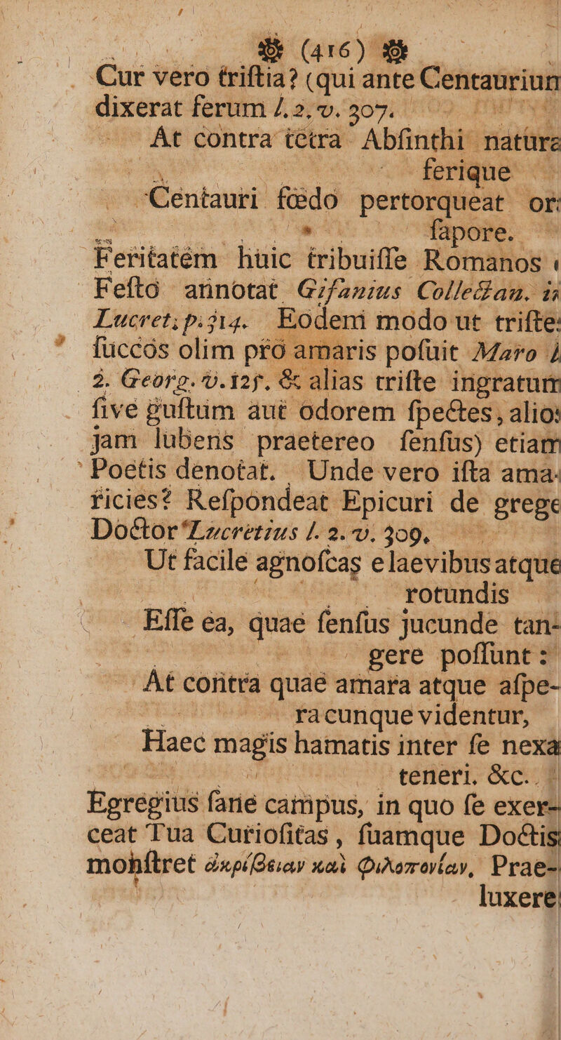 dà (416): E^ Cur v vero triftia? (qui ante Centauriun dixerat ferum /.2. v. 307. RT TIS Át contra tétra Abfinthi nati: . ferique - Centauri edo pertorqueat or: Leld n Fesitatém liuic iribuiffe Romanos t Feftó annotat. Gifanius Colle&amp;au, i1 Lucret; p. j14. Eodeni modo ut trifte: fuccos olim pfo a amaris pofuit Maro à | $ Georg. v. iz. &amp;c alias trifte ingratum five guftum aut odorem fpectes, alio: jam lubens praetereo fenfus) etiam ' Poetis denotat. | Unde vero ifta ama: ficies? Refpondeat Epicuri de grege Doctor Locretius [. dip; 208, 9. - Ut facile agnofcas e laevibus atque ». rotundis Effe ea, eer fenfus jucunde tan- | gere poffunt: At coritta quaé amara atque afpe- racunque videntur, Haec ics hamatis inter fe nom | - teneri. &amp;c.. Egregius (arie catüpus, in quo fe exed ceat Tua Cutiofitas, füamque Do&amp;is; mohftret éxpídeiay Xi QuAazr ova, Prae- luxere;