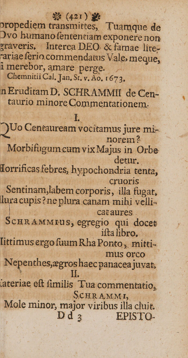 | OX (a2) ** ix oropediem transmittes, Tuamque de Jvo bumano fententiam exponere non rraveris, Interea DEO. &amp; famae lite- 'ariae ferio. commendatus Vale; meque, imerebor,amare perge. Chemnitii Cal, Jan, St, v, Ao, L672, n Eruditam D, SCHRAMMII de Cen- taurio minore Commentationem.- QUo Centauream vocitamus jure mi- HA osi ».— norem? Morbifugamcum vix Majus in Orbe bine m - detur. lorrificas febres, hypochondria tenta, | Hired cruoris —— Sentinam,labem corporis, illa fugat, luracupis?ne plura canam mihi velli- | . €ataures. ScHRAMMrUS, egregio qui doce Apost iftalibro, . ittimus ergo fuum Rha Ponto, mitti-- DE FOR ! mus orco N euentu. haecpanaceajuvat, ateriae eft fimilis Tua commentatio, L1 SCHRAMMI, Mole minor, major viribus illa cluit. Dd EPISTOQ-