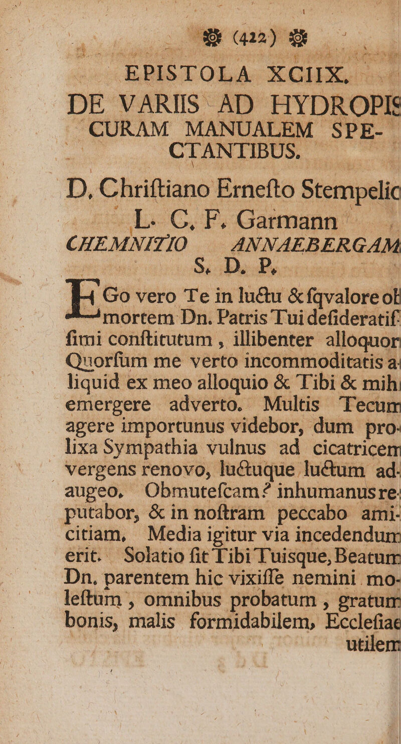 | EPISTOLA XCIX. DE VARIIS AD HYDROPI CURAM MANUALEM SPE- | CTANTIBUS. a D. Chriftiano Ernefto Stempelic L.C.F. Garmann . CHEMNI 7 JO 4NNAEBERGAM Ee vero Tei in | Tünui eifirvaloré ot mortem Dn. Patris Tui defideratif. fimi conftitutum , illibenter alloquor Quorfüm me verto incommoditatis a. liquid ex meo alloquio &amp; Tibi &amp; mih, emergere adverto. Multis Tecum agere importunus videbor, dum pro: lixa Sympathia vulnus ad cicatricem vergens renovo, luctuque luctum ad. augeo, Obmutefcam? inhumanusre: putabor, &amp; in noftram peccabo ami- citiam, Media igitur via incedendum erit. Solatio fit libi Tuisque, Beatum Dn. parentem hic vixiffe nemini mo- leftum , omnibus probatum , gratum bonis, malis formidabilem, Ecclefiae utilem: