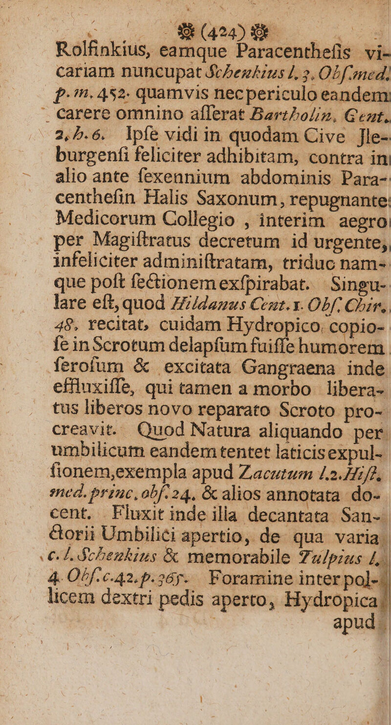 vov WENGUES Rolfinkius, eamque Paracenthefis vi- cariam nuncupat Sc/ez£ius L, 2, OZ f med) fn. 452. quamvis necpericulo eandem:  carere omnino aflerat Bartboliz, Geat. 2,5.6. lpfe vidi in quodam Cive Jle- burgenfi feliciter adhibitam, contra ini alio ante fexennium abdominis Para- centhefin Halis Saxonum, repugnante: Medicorum Collegio , interim aegroi per Magiftratus decretum id urgente; infeliciter adminiftratam, triduc nam-. que poft fe&amp;tionemexfpirabat. Singu- lare eft, quod Z//dazus Cet. x. Obf. Qin, 48. recitat, cuidam Hydropico. copio-. fe in Scrotum delapfum fuiffe humorem ferofum &amp; excitata Gangraena inde effluxiffe, qui tamen a morbo libera- tus liberos novo reparato Scroto pro-- creavit. Quod Natura aliquando per. umbilicum eandem tentet laticisexpul- fionem,exempla apud Zacutum 1.2.7/2, med. princ,obf. 24, &amp; alios annotata. do- cent. Fluxit inde ilia decantata San-. &amp;orii Umbilici apertio, de. qua varia. € thbezkius &amp; memorabile Zu/pzzs 4. 4 Obf c. A2, p. 26g. Foramine inter pol-:| licem dextri pedis aperto, Hydropica] MAT | apud.