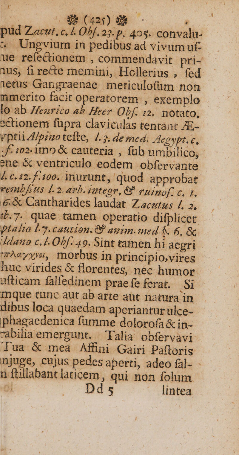 LK SM, i | EJCOE E à pud Zacut, c, 4 Obf. 23. p. 408. convalu- ^ Ungvium in pedibus ad vivum uf- ue refectionem , commendavit. pri- 1us, fi recte memini, Hollerius , fed 1etus Gangraenae meticulofüm non nmerito facit operatorem , exemplo lo ab Henrico ab Heer. Obf. 12. notato, ctionem füpra claviculas tentant ZE-- yptii4/pzzo tefte, /.». de med. Aepypt. c, Jf- :02.1mo &amp; cauteria , füb umbilico, - ene &amp; ventriculo eodem obfervante 4. c.12. 100. inurunt, quod approbat vemb/ius 1.2. avb. zategr, 8? ruinof. c, rz, &amp;:&amp; Cantharides laudat Z ecurzs 7, 2, /£.7. quae tamen operatio difplicet ptalia L3. caution.C? anim. med. $. 6, &amp; 4danto c. Í- Obf: 49. Sint tamen hi aegri Aeyxro, morbus in principio,vires huc virides &amp; florentes, nec humor. ufticam falfedinem prae fe ferat. .Si mque tunc aut ab arte aut natura in dibus loca quaedam aperiantur ulce- phagaedenica fümme dolorofa &amp; in- abilia emergunt. 'Falia obfervavi dua &amp; mea Affini Gairi Paftoris njuge, cujus pedes aperti, adeo fal- - n ftllabantlaticem, qui non folum. | ds lintea