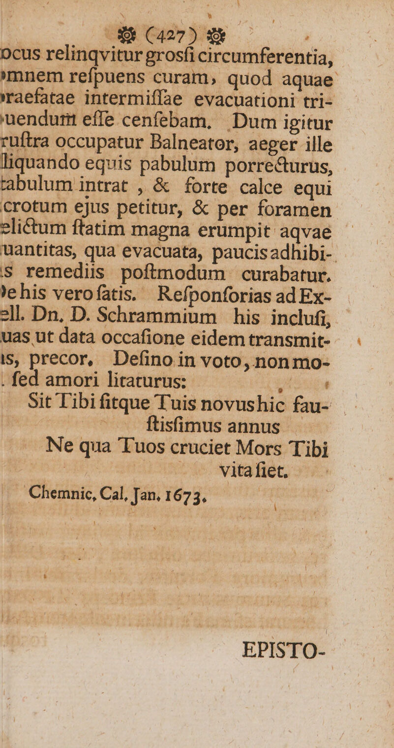 A | R ACA ocus relinqvitur grosfi circumferentia, mnem refpuens curam, quod aquae raefatae intermiffae evacuationi tri- 'uendurm effe cenfebam, Dum igitur ruftra occupatur Balneator, aeger ille liquando equis pabulum porrecturus, rabulum intrat , &amp; forte calce equi crotum ejus petitur, &amp; per foramen elictum ftatim magna erumpit aqvae uantitas, qua evacuata, paucis adhibi- s remediis poftmodum curabatur. ehis verofatis. Refponforias ad Ex- 2ll. Dn. D. Schrammium his inclufi, uas ut data occafione eidem transmit- is, precor, Definoin voto, nonmo- . fed amori litaturus: uu Sit Tibifitque Tuis novushic fau- | Íftisimus annus Ne qua 'Tuos cruciet Mors Tibi | - ^^. Nitafiet. - j J Chemnic, Cal, Jan. 1673. EPISTO--