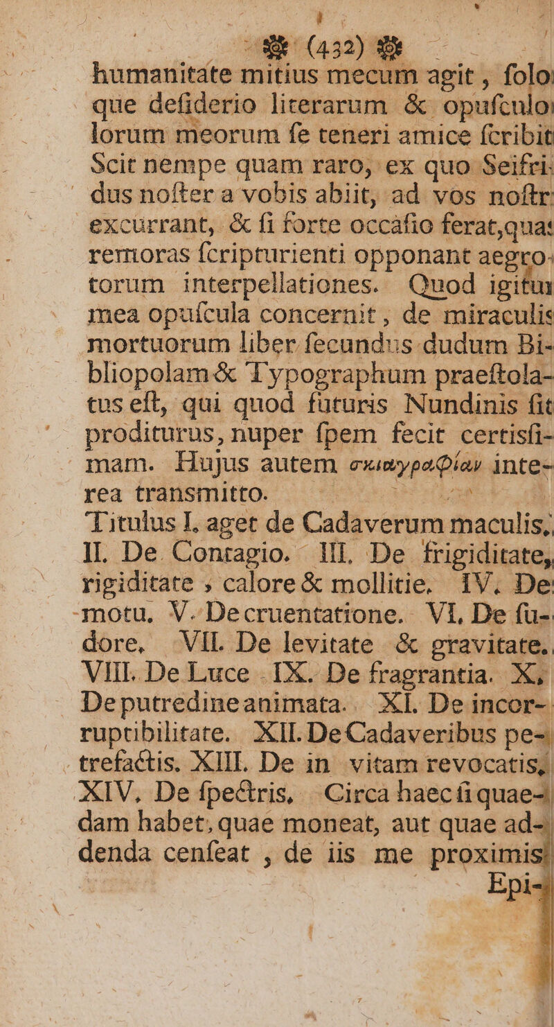 E. EN AOL MEE humanitate mitius mecum agit , folo que defiderio literarum &amp; opufculo: lorum meorum fe teneri amice fcribit Scit nempe quam raro, ex quo Seifri: » dus nofter a vobis abiit, ad vos noftr: excurrant, &amp; fi forte occafio ferat,qua: remoras fcripturienti opponant aegro: torum interpellationes. Quod igiftm mea opuícula concernit, de miraculis mortuorum liber fecundus dudum Bi- bliopolam&amp; Typographum praeftola- tus eft, qui quod futuris INundinis fit mam. Hujus autem exivypaQías inte- rea transmitto. — PTEMSY Titulus I, aget de Cadaverum maculis, IL De. Conragio. 1Il De frigiditate, rigiditate ; calore &amp; mollitie. IV. De motu. V. Decruentatione. VI, De fu-. dore, VIL De levitate &amp; gravitate. VIII. De Luce . 1X. De fragrantia. X; Deputredineanimata. XI. De incor-- ruptibilitate. XII. De Cadaveribus pe-. trefactis. XIII. De in. vitam revocatis, XIV, De fpectris, Circa haecá quae-! dam habet;quae moneat, aut quae ad-. denda cenfeat , de iis me prermid . Ept