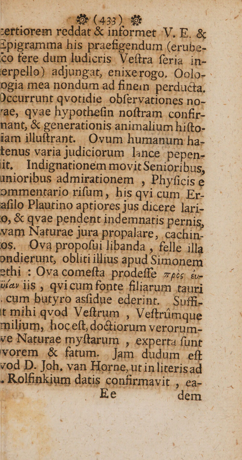 be- Ttt ceurrunt qvotidie obfervationes. no- ae, qyae hypothe(in noftram confir- nant, &amp; generationis animalium hi(to- iam illuftr ant. Ov um. humanum ha- tenus varia judiciorum lance pepen- it. Indignationem movitSenioribus, anioribus admirationem ., Phyficis e afilo Plautino aptiores jus dicere lari- 9, &amp; qvae pendent indemnatis pernis i* ondierunt, obliti illius apud Simonem ethi : Ova comefta prodeffe zie à cum butyro asfidue i ederint. á Suffi- t mihiqvod Veftrum , Veftrümque milium, hocett, do tiorum veroru m- ve Naturae myftarum , experta funt vorem &amp; fatum. . Jam. dudum eft vod D. Joh. van Horne, ut in literisad - Rolbinkium datis confirmavit. , ea- ! FE