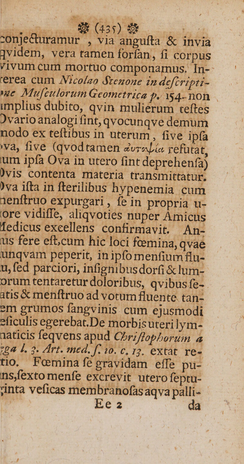 -onje&amp;uramur , via angufta &amp; invia ]videm, vera tamen forían, fi corpus ivum cum mortuo componamus. In-- ierea cum JVico/ao Ateuone in deftripti- ec Muleulorum Geometrica f.354-non . implius dubito, qvin mulierum teftes Jvarioanalogi fint, qvocunqve demum nodo ex teftibus in uterum , five ipfa va, five (qvodtamen zvraLia refutat, um ipfa Ova in utero fint deprehenía) )vis contenta materia transmittatur. )va ifta in fterilibus hypenemia cum aenftruo expurgari , fe in propria u- ore vidiffe, aliqvoties nuper Amicus fedicus excellens confirmavit. An- us fere eft;cum hic loci fcemina, qvae unqvam peperit, inipfomenfium flu- u, fed parciori, infignibus dorfi &amp; lum- orum tentaretur doloribus, qvibusfe-- atis &amp; menftruo ad votum fluente. tan- em grumos fangvinis cum ejusmodi *ficulis egerebat.De morbisuterilym- aaticis feqvens apud CZrZ/opherum 4 264 4. 3. Irt. med. f: 10. c, 15, extát. re- nsfexto menfe excrevit utero feptu- jinta veficas membranofasaqva palli- - ^ Ee 2 da