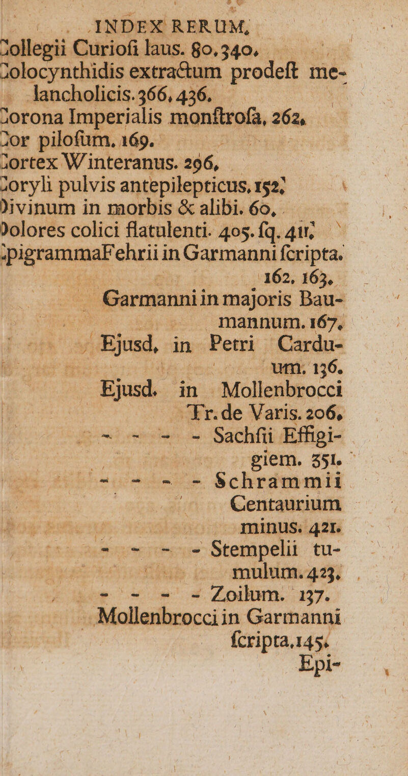 JINDEX] RERUM, ollegii Curiofilaus.80.340. dplocyucdhidis extractum Mee y me- Jancholicis.366, 436. 2orona Imperialis monftrofa, ga. Jor pilofüm. 169. ETE | 2ortex W interanus. 296, zoryh pulvis antepilepticus, 152; . Divinum in morbis &amp; alibi. 6o, . ?olores colici flatulenti. 405. fq. 411, n in Garmanni fcripta. ..162, 165, Garmannii in majoris Bau- M. .mannum.i167, Ejsd, in Petri Cardu- Ejusd. in . Mollenbrocci Fr.de Varis. 206, c^ - - - Sachfii Effigi- jj | | giem. 35. 7 2 - - Schrammii. Centaurium gn t minus. 421. e-o-0-9- Stempel tu- L5 cT, mulum. 423. - - Zoilum. 137. -. Molletibrocci; in Garmanni fcripta.145. Epi- YN