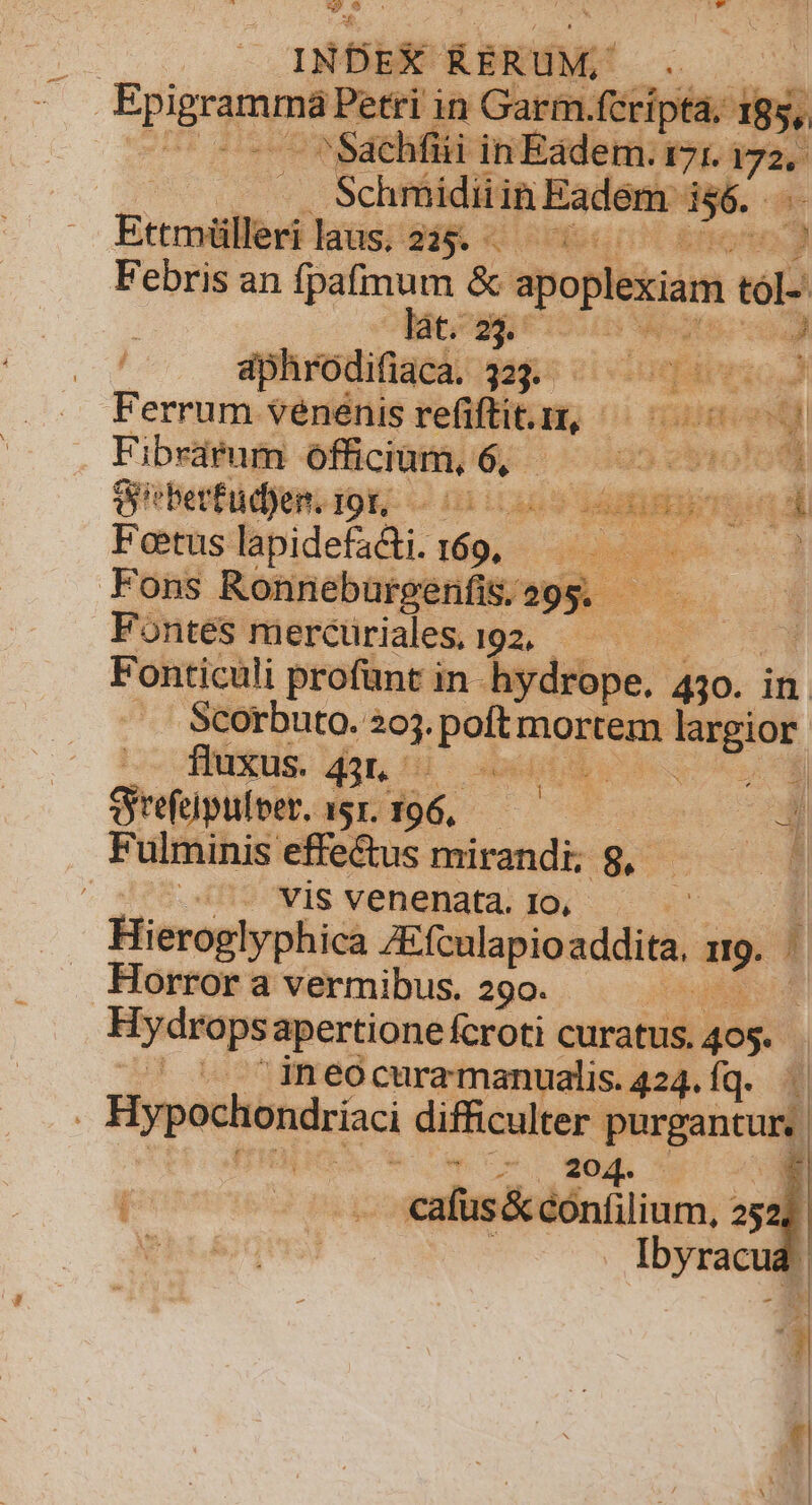 US. : i INDEX RERUM, bre in Gar Df. I$ S ^Sachfüii m ani 9 d — — Schmidii in Baden de. Ettmüllerilaus. 245. — ^ - 5 Febris an fpafimum &amp; apoplexiam to lacogg eii o) iphrodifiaca. 333. — 2. Vici . Ferrum vénénis reli, 0) FERE E . Fibrarum officium, vs 025593 ebrofom Seberfudjen. 19r, As » ade IUE Foetus lapidefadti. ia uberes. Á Fons Ronneburgenfis;o9g. —— Fondsmercüriales 192, .— — Fonticali profunt in hydrope. 430. in Scorbuto. 26. poitm mortem n largior fluxus. dot bid oe Qrfüpulpt. 1.196, — 00000 * Fulminis effe&amp;us mirandi; 8, MESES [ i2^wis venenata; oí. « Hieroglyphica ZEfculapio addita, LI Horror a vermibus. 290. ! Hydropsa apertionefcroti curatus. 405. |^ '. ineocuramanualis. 424. Íq. | . Hyp echondríaci difficulter. purgant