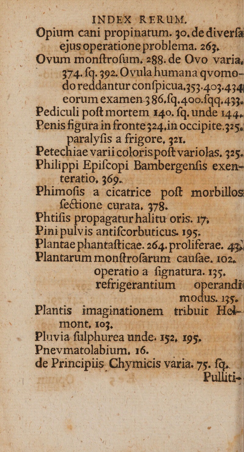 Opium cani propinatum. 3o.de diverfa | .. ejusoperatione problema. 265. . . .— Ovum monftrofüm, 288. de Ovo varia, 374. Íq. 392. Ovula humana qvomo- doreddantur confpicua.353.403.434 | , . eorumexamen 586.íq. 400.Íqq. 453. Pediculi poft mortem. 140. fq. unde 144. Penis figurain fronte524.in occipite.325, paralyfis afrigore, 321. — — | Petechiae varii colo&amp;ispoftvario Philippi ^ gue ar House erg x 1 ,;:; tenatio, 368.55 5 T 03 Phimofis a cicatrice. pof. morbillo fectione Qurata, $98. 7 v Phtifis propagatur halitu oris. LN Pini pulvis antifcorbuticus. 195. ; Plantae phantafticae. 264. wácalsgs 43 Plantarum monftrofarum caufae. 102, operatio a fignatüra- 55. | refrigerantium | perandi as, 325. lS. m Plantis imaginationem . enbuir. Hel- mont,103. Á Pivia fulphurea unde. 152, 195. OW Pnevmatolabium, 16. !