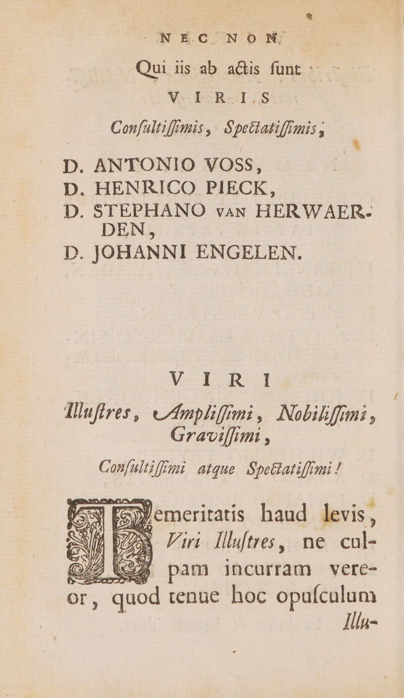 APR GUN E NF Qui iis ab adis funt ^. - V POROI.IS Confultifmis ,- Spetiatiffimis ; D. ANTONIO VOSS, D. HENRICO PIECK, D. STEPHANO vau HERWAER- DEN 9 D. JOHANNI ENGELEN. VE UWER- Iufires,| Ampliffmi ; Nobiliffimi , Gravilf[imi , Confaltiffmi atque SpeGatiffemi ! e ww .3 3/2 (924 pam incurram vere- r, quod tenue hoc opufculum lilu-