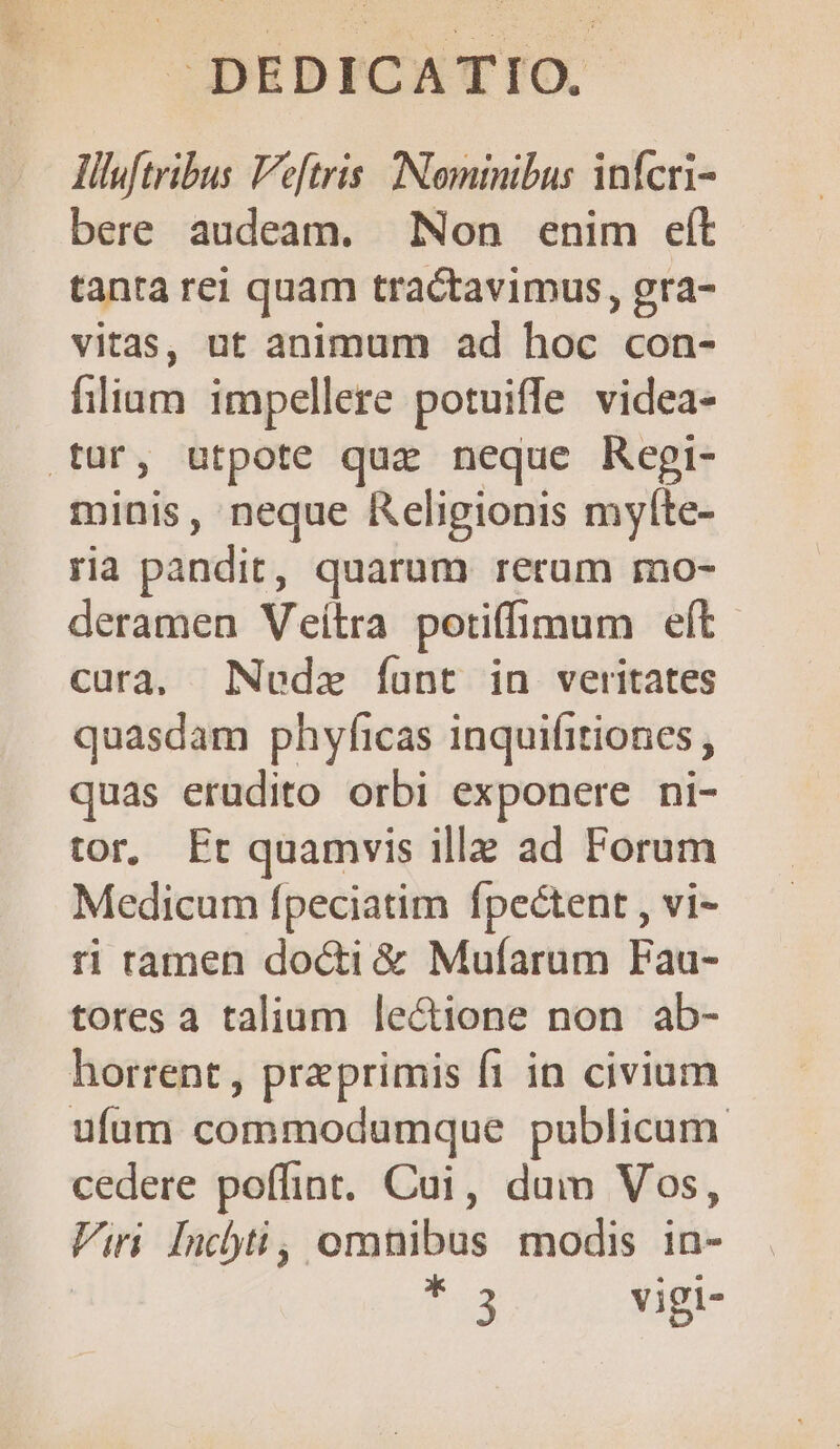 J^ DEDICATIO, liluftribus Ve[tris. Nominibus infcri- bere audeam. Non enim eft tanra rei quam tractavimus, gra- vitas, ut animum ad hoc con- liam impellere potuiffe videa- .tur, utpote quz neque Regi- minis, neque Religionis myfte- ria pandit, quarum rerum mo- deramen Veítra potiffimum eft cura, mNNedz íant in veritates quasdam phyficas inquifitiones , quas erudito orbi exponere ni- tor, Et quamvis illa ad Forum Medicum fpeciatim fpectent , vi- ri ramen docti & Mufarum Fau- tores a talium lectione non ab- horrent, praeprimis fi in civium ufum commodumque publicum. cedere poffint. Cui, dum Vos, Viri [nc)ti, omnibus modis in- | t. vigi-